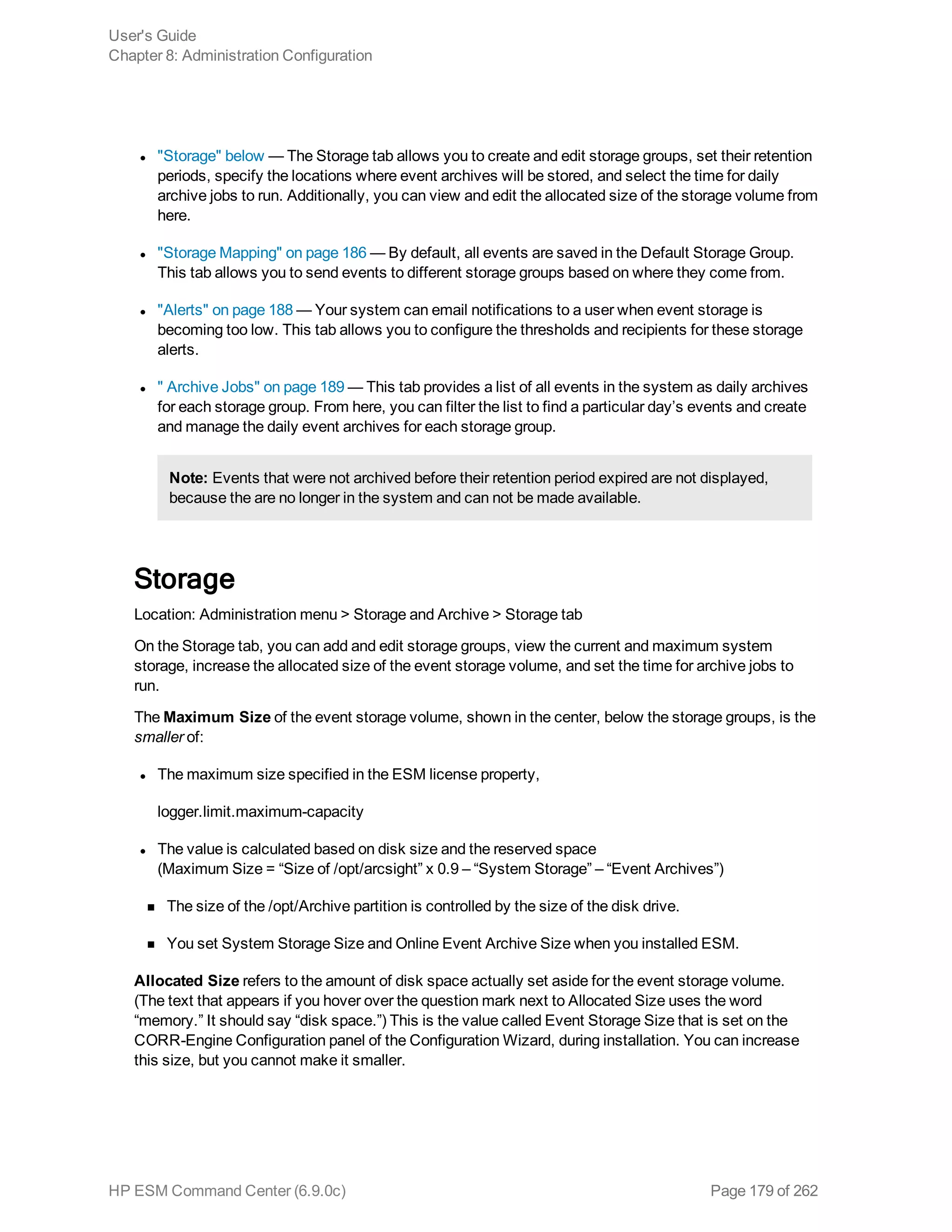 l "Storage" below — The Storage tab allows you to create and edit storage groups, set their retention
periods, specify the locations where event archives will be stored, and select the time for daily
archive jobs to run. Additionally, you can view and edit the allocated size of the storage volume from
here.
l "Storage Mapping" on page 186 — By default, all events are saved in the Default Storage Group.
This tab allows you to send events to different storage groups based on where they come from.
l "Alerts" on page 188 — Your system can email notifications to a user when event storage is
becoming too low. This tab allows you to configure the thresholds and recipients for these storage
alerts.
l " Archive Jobs" on page 189 — This tab provides a list of all events in the system as daily archives
for each storage group. From here, you can filter the list to find a particular day’s events and create
and manage the daily event archives for each storage group.
Note: Events that were not archived before their retention period expired are not displayed,
because the are no longer in the system and can not be made available.
Storage
Location: Administration menu > Storage and Archive > Storage tab
On the Storage tab, you can add and edit storage groups, view the current and maximum system
storage, increase the allocated size of the event storage volume, and set the time for archive jobs to
run.
The Maximum Size of the event storage volume, shown in the center, below the storage groups, is the
smaller of:
l The maximum size specified in the ESM license property,
logger.limit.maximum-capacity
l The value is calculated based on disk size and the reserved space
(Maximum Size = “Size of /opt/arcsight” x 0.9 – “System Storage” – “Event Archives”)
n The size of the /opt/Archive partition is controlled by the size of the disk drive.
n You set System Storage Size and Online Event Archive Size when you installed ESM.
Allocated Size refers to the amount of disk space actually set aside for the event storage volume.
(The text that appears if you hover over the question mark next to Allocated Size uses the word
“memory.” It should say “disk space.”) This is the value called Event Storage Size that is set on the
CORR-Engine Configuration panel of the Configuration Wizard, during installation. You can increase
this size, but you cannot make it smaller.
User's Guide
Chapter 8: Administration Configuration
HP ESM Command Center (6.9.0c) Page 179 of 262
 