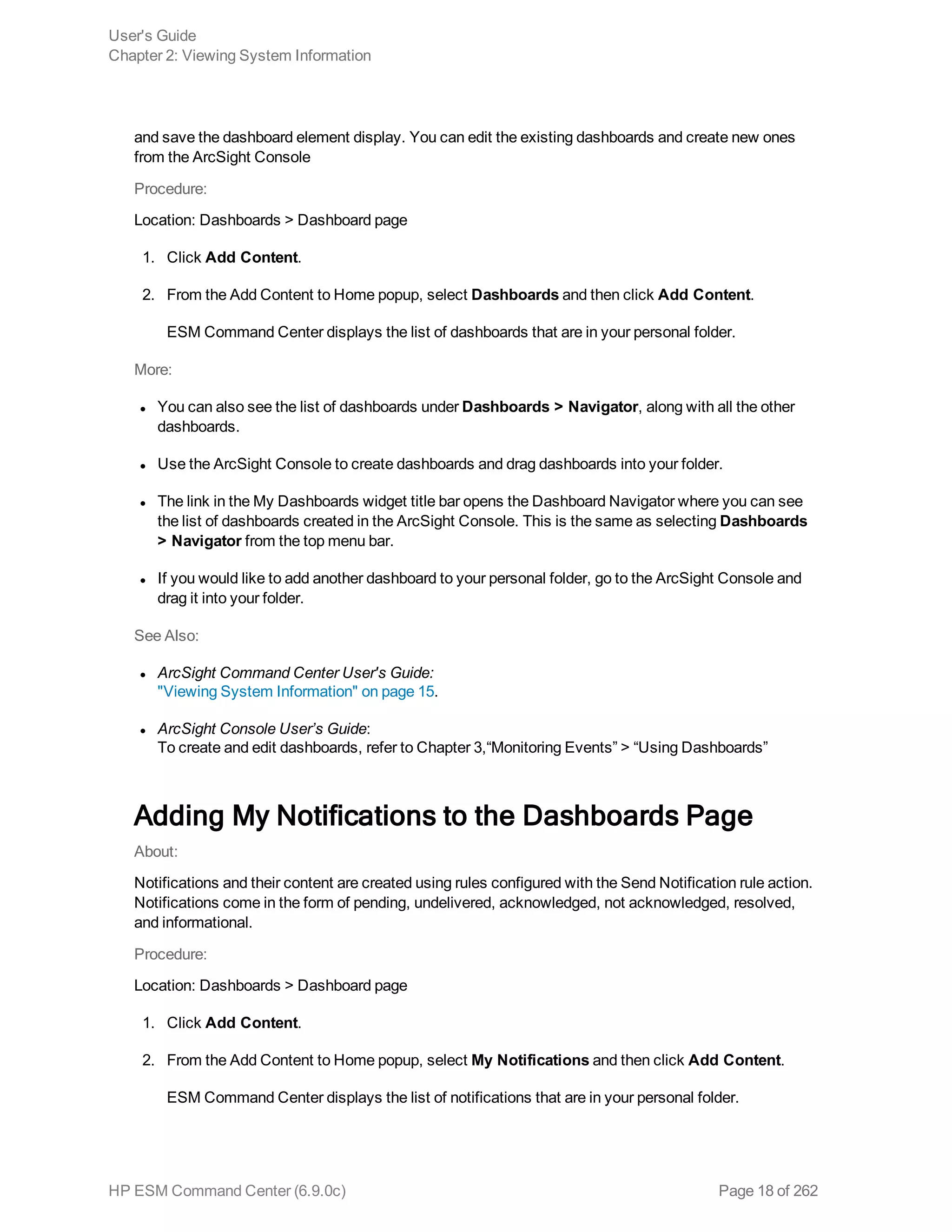 and save the dashboard element display. You can edit the existing dashboards and create new ones
from the ArcSight Console
Procedure:
Location: Dashboards > Dashboard page
1. Click Add Content.
2. From the Add Content to Home popup, select Dashboards and then click Add Content.
ESM Command Center displays the list of dashboards that are in your personal folder.
More:
l You can also see the list of dashboards under Dashboards > Navigator, along with all the other
dashboards.
l Use the ArcSight Console to create dashboards and drag dashboards into your folder.
l The link in the My Dashboards widget title bar opens the Dashboard Navigator where you can see
the list of dashboards created in the ArcSight Console. This is the same as selecting Dashboards
> Navigator from the top menu bar.
l If you would like to add another dashboard to your personal folder, go to the ArcSight Console and
drag it into your folder.
See Also:
l ArcSight Command Center User's Guide:
"Viewing System Information" on page 15.
l ArcSight Console User’s Guide:
To create and edit dashboards, refer to Chapter 3,“Monitoring Events” > “Using Dashboards”
Adding My Notifications to the Dashboards Page
About:
Notifications and their content are created using rules configured with the Send Notification rule action.
Notifications come in the form of pending, undelivered, acknowledged, not acknowledged, resolved,
and informational.
Procedure:
Location: Dashboards > Dashboard page
1. Click Add Content.
2. From the Add Content to Home popup, select My Notifications and then click Add Content.
ESM Command Center displays the list of notifications that are in your personal folder.
User's Guide
Chapter 2: Viewing System Information
HP ESM Command Center (6.9.0c) Page 18 of 262
 