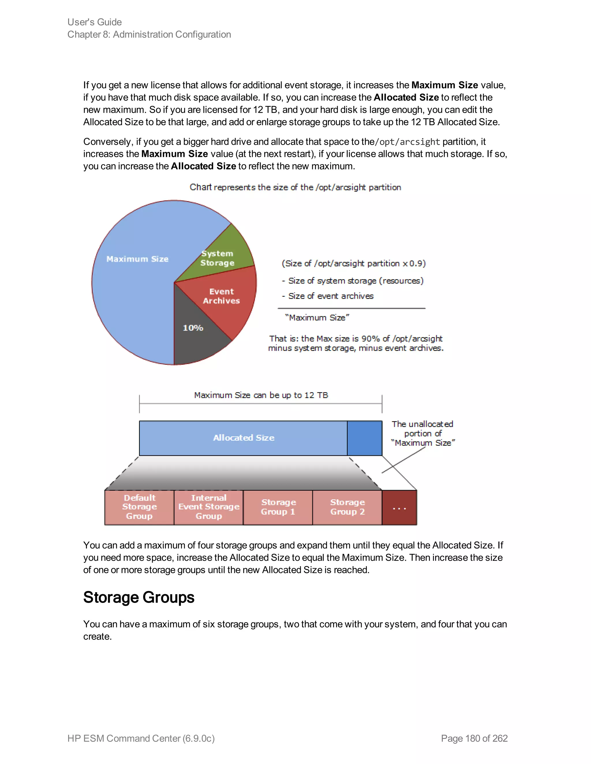 If you get a new license that allows for additional event storage, it increases the Maximum Size value,
if you have that much disk space available. If so, you can increase the Allocated Size to reflect the
new maximum. So if you are licensed for 12 TB, and your hard disk is large enough, you can edit the
Allocated Size to be that large, and add or enlarge storage groups to take up the 12 TB Allocated Size.
Conversely, if you get a bigger hard drive and allocate that space to the/opt/arcsight partition, it
increases the Maximum Size value (at the next restart), if your license allows that much storage. If so,
you can increase the Allocated Size to reflect the new maximum.
You can add a maximum of four storage groups and expand them until they equal the Allocated Size. If
you need more space, increase the Allocated Size to equal the Maximum Size. Then increase the size
of one or more storage groups until the new Allocated Size is reached.
Storage Groups
You can have a maximum of six storage groups, two that come with your system, and four that you can
create.
User's Guide
Chapter 8: Administration Configuration
HP ESM Command Center (6.9.0c) Page 180 of 262
 