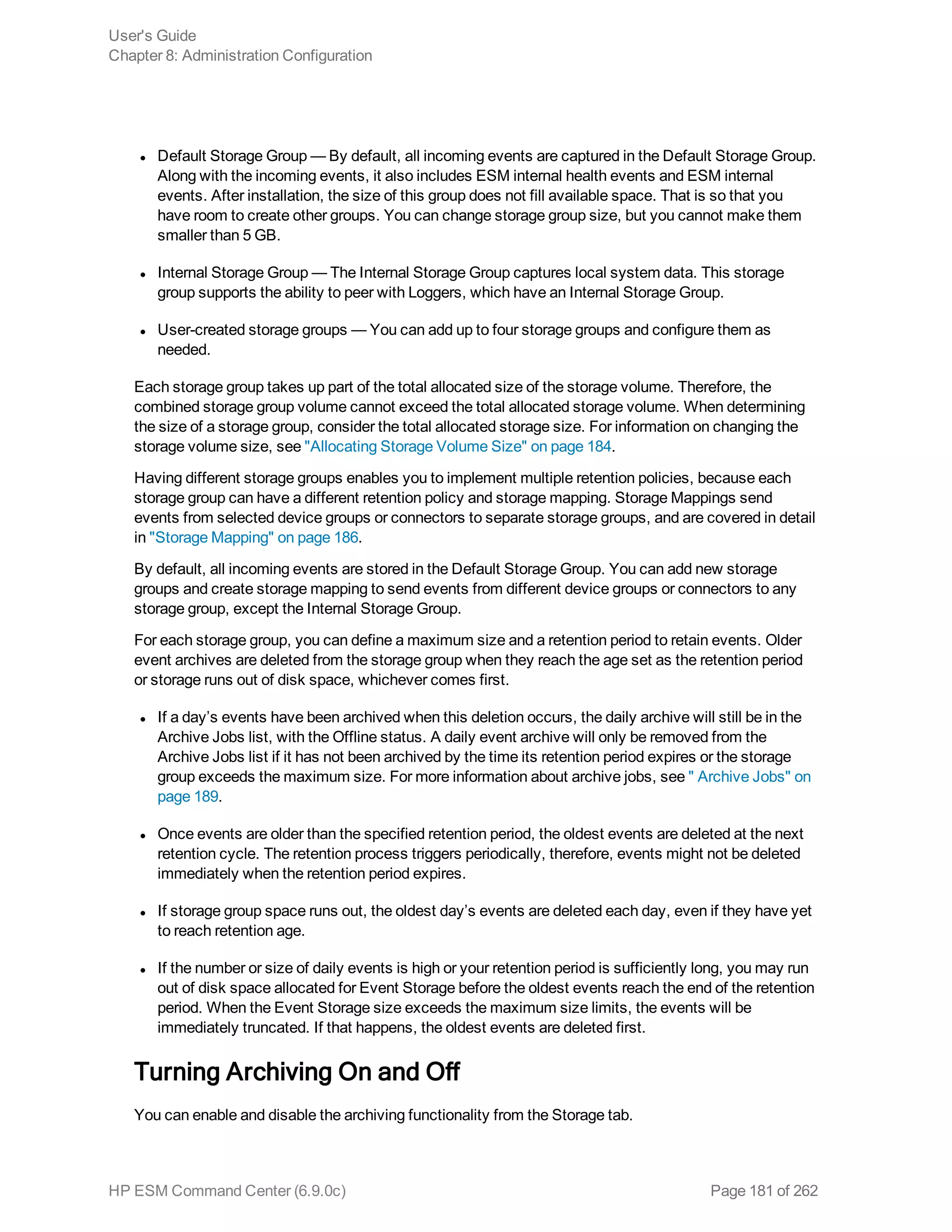 l Default Storage Group — By default, all incoming events are captured in the Default Storage Group.
Along with the incoming events, it also includes ESM internal health events and ESM internal
events. After installation, the size of this group does not fill available space. That is so that you
have room to create other groups. You can change storage group size, but you cannot make them
smaller than 5 GB.
l Internal Storage Group — The Internal Storage Group captures local system data. This storage
group supports the ability to peer with Loggers, which have an Internal Storage Group.
l User-created storage groups — You can add up to four storage groups and configure them as
needed.
Each storage group takes up part of the total allocated size of the storage volume. Therefore, the
combined storage group volume cannot exceed the total allocated storage volume. When determining
the size of a storage group, consider the total allocated storage size. For information on changing the
storage volume size, see "Allocating Storage Volume Size" on page 184.
Having different storage groups enables you to implement multiple retention policies, because each
storage group can have a different retention policy and storage mapping. Storage Mappings send
events from selected device groups or connectors to separate storage groups, and are covered in detail
in "Storage Mapping" on page 186.
By default, all incoming events are stored in the Default Storage Group. You can add new storage
groups and create storage mapping to send events from different device groups or connectors to any
storage group, except the Internal Storage Group.
For each storage group, you can define a maximum size and a retention period to retain events. Older
event archives are deleted from the storage group when they reach the age set as the retention period
or storage runs out of disk space, whichever comes first.
l If a day’s events have been archived when this deletion occurs, the daily archive will still be in the
Archive Jobs list, with the Offline status. A daily event archive will only be removed from the
Archive Jobs list if it has not been archived by the time its retention period expires or the storage
group exceeds the maximum size. For more information about archive jobs, see " Archive Jobs" on
page 189.
l Once events are older than the specified retention period, the oldest events are deleted at the next
retention cycle. The retention process triggers periodically, therefore, events might not be deleted
immediately when the retention period expires.
l If storage group space runs out, the oldest day’s events are deleted each day, even if they have yet
to reach retention age.
l If the number or size of daily events is high or your retention period is sufficiently long, you may run
out of disk space allocated for Event Storage before the oldest events reach the end of the retention
period. When the Event Storage size exceeds the maximum size limits, the events will be
immediately truncated. If that happens, the oldest events are deleted first.
Turning Archiving On and Off
You can enable and disable the archiving functionality from the Storage tab.
User's Guide
Chapter 8: Administration Configuration
HP ESM Command Center (6.9.0c) Page 181 of 262
 