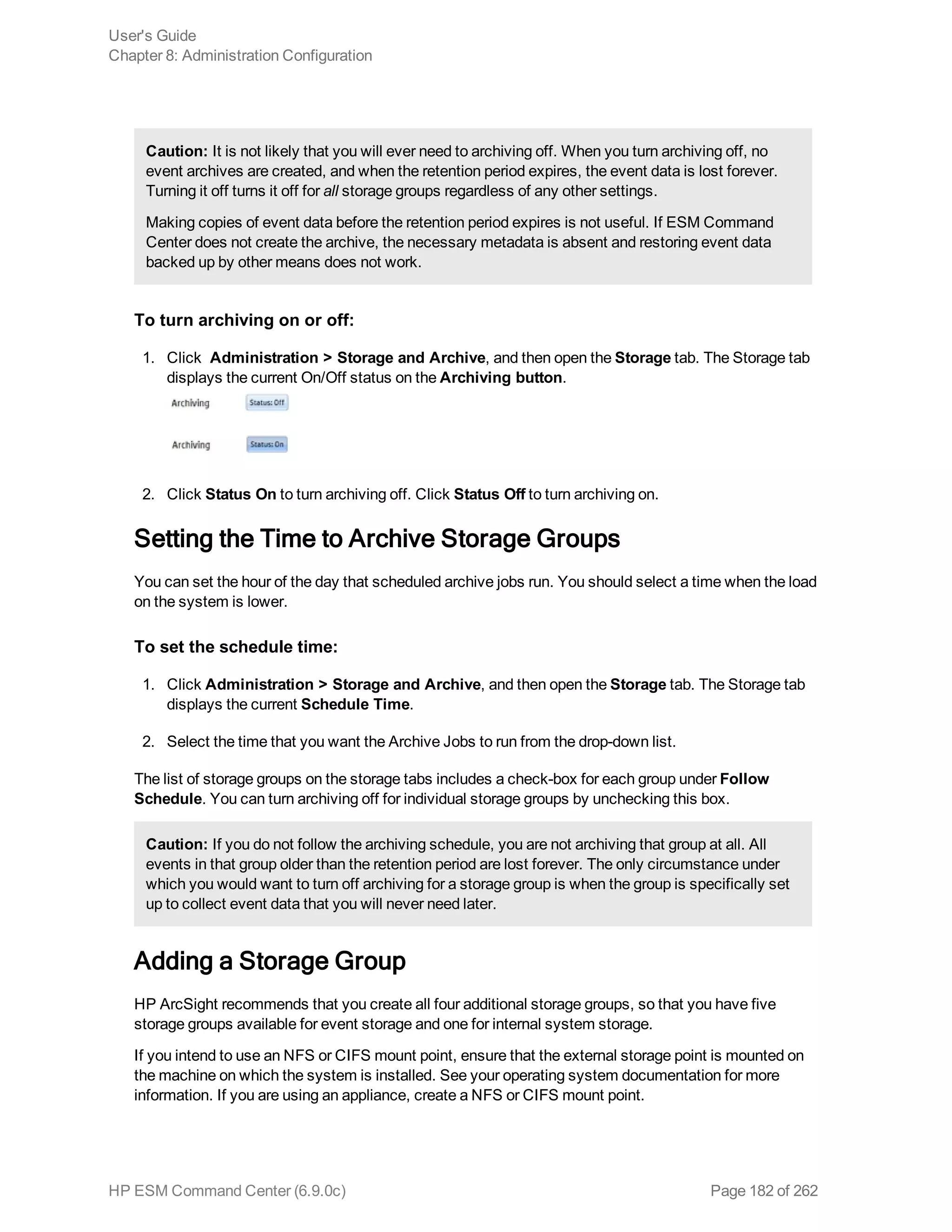 Caution: It is not likely that you will ever need to archiving off. When you turn archiving off, no
event archives are created, and when the retention period expires, the event data is lost forever.
Turning it off turns it off for all storage groups regardless of any other settings.
Making copies of event data before the retention period expires is not useful. If ESM Command
Center does not create the archive, the necessary metadata is absent and restoring event data
backed up by other means does not work.
To turn archiving on or off:
1. Click Administration > Storage and Archive, and then open the Storage tab. The Storage tab
displays the current On/Off status on the Archiving button.
2. Click Status On to turn archiving off. Click Status Off to turn archiving on.
Setting the Time to Archive Storage Groups
You can set the hour of the day that scheduled archive jobs run. You should select a time when the load
on the system is lower.
To set the schedule time:
1. Click Administration > Storage and Archive, and then open the Storage tab. The Storage tab
displays the current Schedule Time.
2. Select the time that you want the Archive Jobs to run from the drop-down list.
The list of storage groups on the storage tabs includes a check-box for each group under Follow
Schedule. You can turn archiving off for individual storage groups by unchecking this box.
Caution: If you do not follow the archiving schedule, you are not archiving that group at all. All
events in that group older than the retention period are lost forever. The only circumstance under
which you would want to turn off archiving for a storage group is when the group is specifically set
up to collect event data that you will never need later.
Adding a Storage Group
HP ArcSight recommends that you create all four additional storage groups, so that you have five
storage groups available for event storage and one for internal system storage.
If you intend to use an NFS or CIFS mount point, ensure that the external storage point is mounted on
the machine on which the system is installed. See your operating system documentation for more
information. If you are using an appliance, create a NFS or CIFS mount point.
User's Guide
Chapter 8: Administration Configuration
HP ESM Command Center (6.9.0c) Page 182 of 262
 