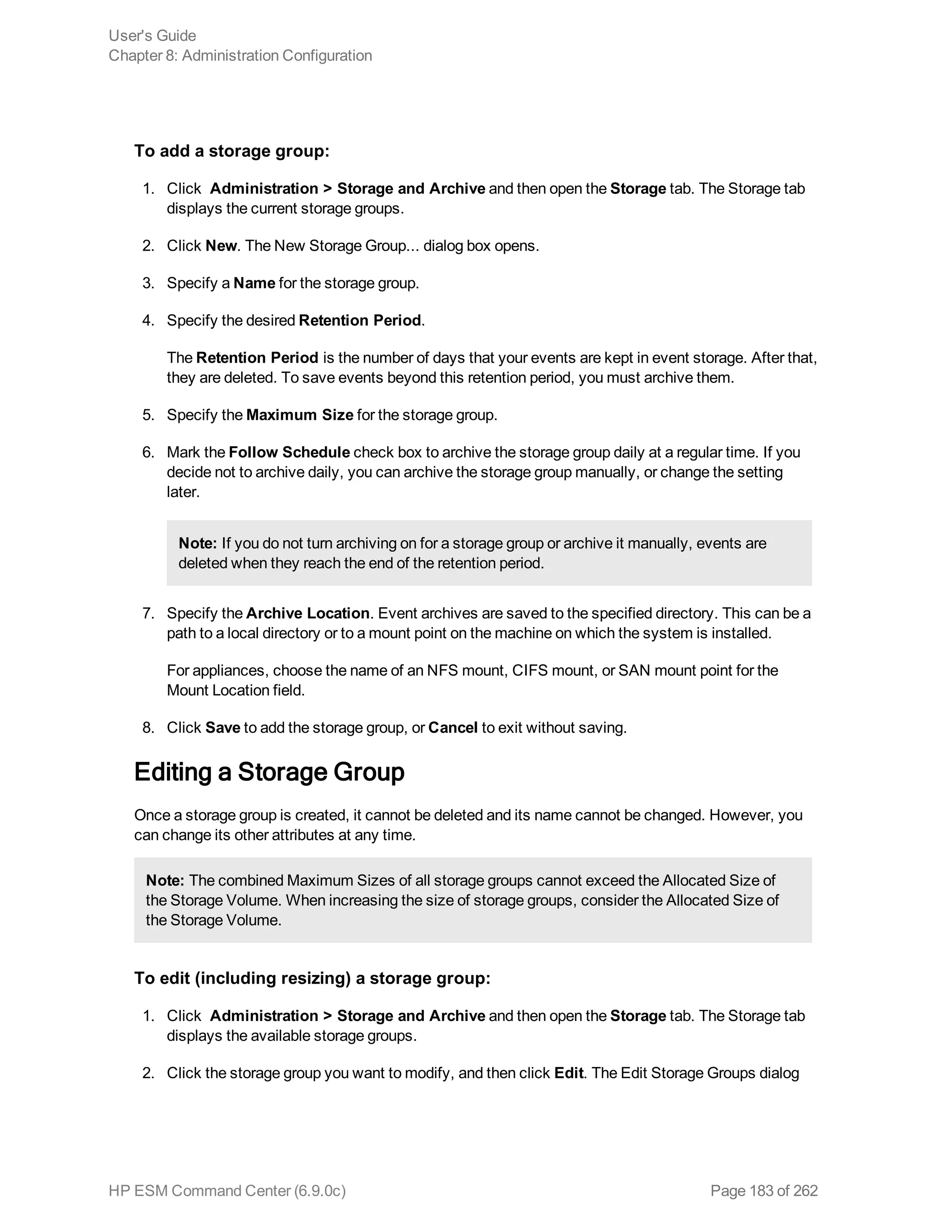 To add a storage group:
1. Click Administration > Storage and Archive and then open the Storage tab. The Storage tab
displays the current storage groups.
2. Click New. The New Storage Group... dialog box opens.
3. Specify a Name for the storage group.
4. Specify the desired Retention Period.
The Retention Period is the number of days that your events are kept in event storage. After that,
they are deleted. To save events beyond this retention period, you must archive them.
5. Specify the Maximum Size for the storage group.
6. Mark the Follow Schedule check box to archive the storage group daily at a regular time. If you
decide not to archive daily, you can archive the storage group manually, or change the setting
later.
Note: If you do not turn archiving on for a storage group or archive it manually, events are
deleted when they reach the end of the retention period.
7. Specify the Archive Location. Event archives are saved to the specified directory. This can be a
path to a local directory or to a mount point on the machine on which the system is installed.
For appliances, choose the name of an NFS mount, CIFS mount, or SAN mount point for the
Mount Location field.
8. Click Save to add the storage group, or Cancel to exit without saving.
Editing a Storage Group
Once a storage group is created, it cannot be deleted and its name cannot be changed. However, you
can change its other attributes at any time.
Note: The combined Maximum Sizes of all storage groups cannot exceed the Allocated Size of
the Storage Volume. When increasing the size of storage groups, consider the Allocated Size of
the Storage Volume.
To edit (including resizing) a storage group:
1. Click Administration > Storage and Archive and then open the Storage tab. The Storage tab
displays the available storage groups.
2. Click the storage group you want to modify, and then click Edit. The Edit Storage Groups dialog
User's Guide
Chapter 8: Administration Configuration
HP ESM Command Center (6.9.0c) Page 183 of 262
 