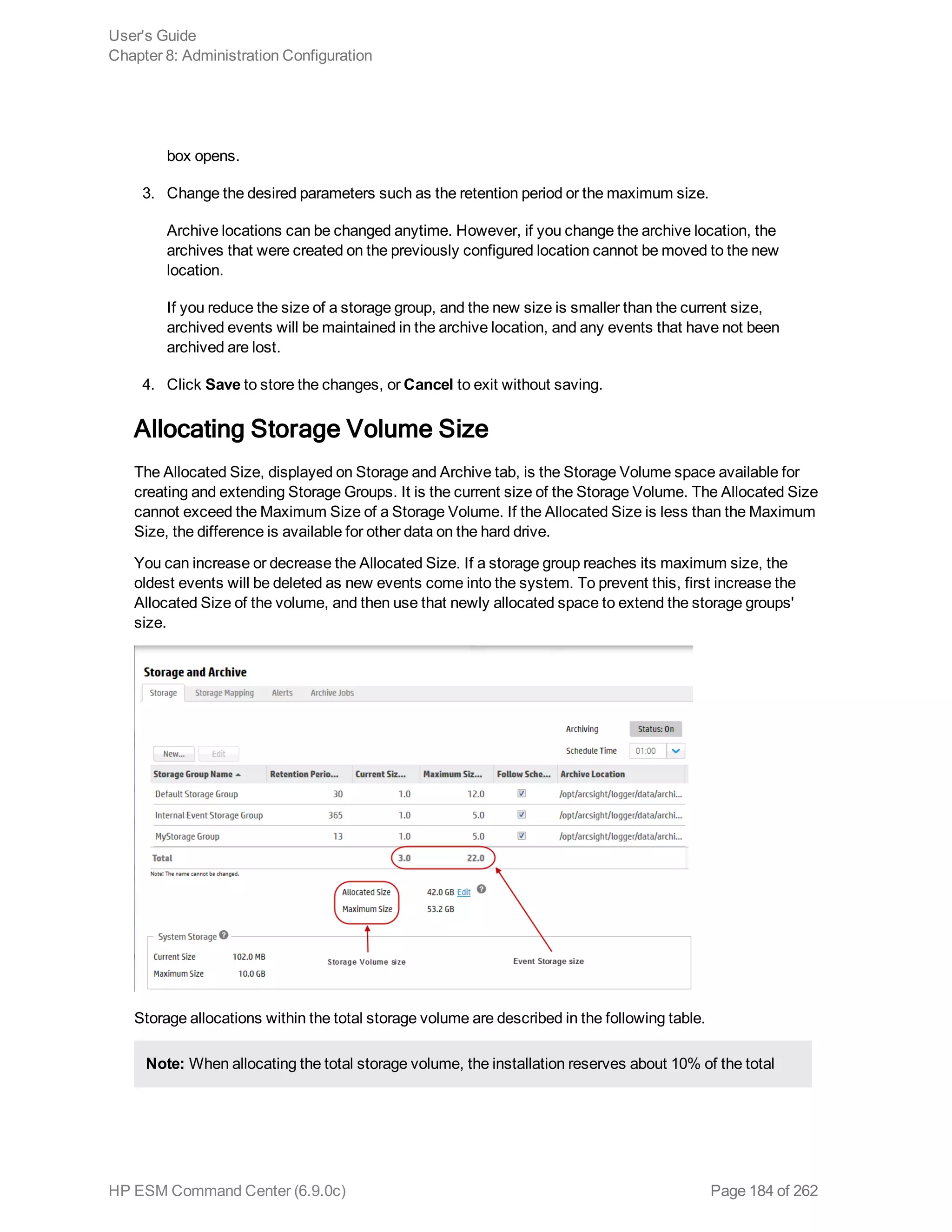 box opens.
3. Change the desired parameters such as the retention period or the maximum size.
Archive locations can be changed anytime. However, if you change the archive location, the
archives that were created on the previously configured location cannot be moved to the new
location.
If you reduce the size of a storage group, and the new size is smaller than the current size,
archived events will be maintained in the archive location, and any events that have not been
archived are lost.
4. Click Save to store the changes, or Cancel to exit without saving.
Allocating Storage Volume Size
The Allocated Size, displayed on Storage and Archive tab, is the Storage Volume space available for
creating and extending Storage Groups. It is the current size of the Storage Volume. The Allocated Size
cannot exceed the Maximum Size of a Storage Volume. If the Allocated Size is less than the Maximum
Size, the difference is available for other data on the hard drive.
You can increase or decrease the Allocated Size. If a storage group reaches its maximum size, the
oldest events will be deleted as new events come into the system. To prevent this, first increase the
Allocated Size of the volume, and then use that newly allocated space to extend the storage groups'
size.
Storage allocations within the total storage volume are described in the following table.
Note: When allocating the total storage volume, the installation reserves about 10% of the total
User's Guide
Chapter 8: Administration Configuration
HP ESM Command Center (6.9.0c) Page 184 of 262
 