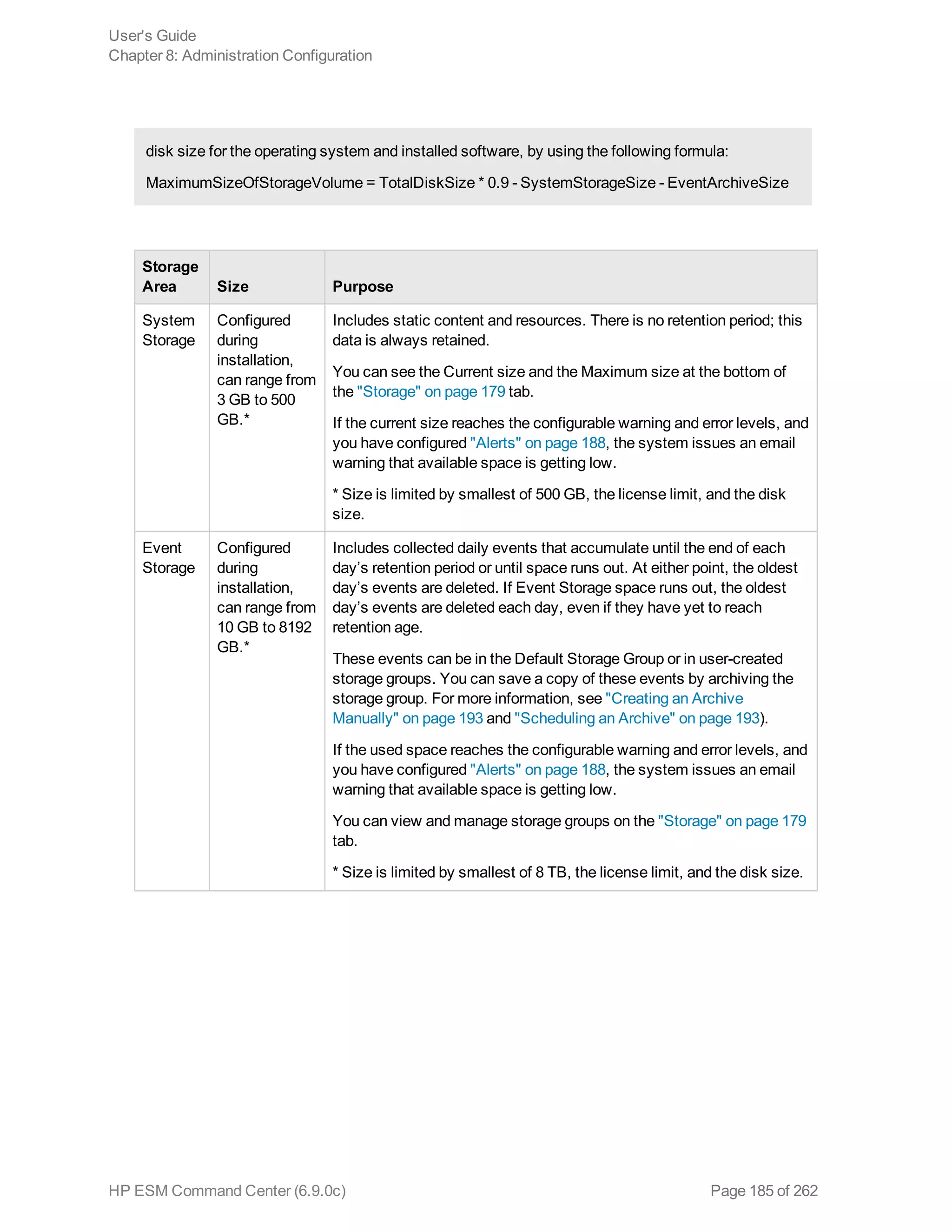 disk size for the operating system and installed software, by using the following formula:
MaximumSizeOfStorageVolume = TotalDiskSize * 0.9 - SystemStorageSize - EventArchiveSize
Storage
Area Size Purpose
System
Storage
Configured
during
installation,
can range from
3 GB to 500
GB.*
Includes static content and resources. There is no retention period; this
data is always retained.
You can see the Current size and the Maximum size at the bottom of
the "Storage" on page 179 tab.
If the current size reaches the configurable warning and error levels, and
you have configured "Alerts" on page 188, the system issues an email
warning that available space is getting low.
* Size is limited by smallest of 500 GB, the license limit, and the disk
size.
Event
Storage
Configured
during
installation,
can range from
10 GB to 8192
GB.*
Includes collected daily events that accumulate until the end of each
day’s retention period or until space runs out. At either point, the oldest
day’s events are deleted. If Event Storage space runs out, the oldest
day’s events are deleted each day, even if they have yet to reach
retention age.
These events can be in the Default Storage Group or in user-created
storage groups. You can save a copy of these events by archiving the
storage group. For more information, see "Creating an Archive
Manually" on page 193 and "Scheduling an Archive" on page 193).
If the used space reaches the configurable warning and error levels, and
you have configured "Alerts" on page 188, the system issues an email
warning that available space is getting low.
You can view and manage storage groups on the "Storage" on page 179
tab.
* Size is limited by smallest of 8 TB, the license limit, and the disk size.
User's Guide
Chapter 8: Administration Configuration
HP ESM Command Center (6.9.0c) Page 185 of 262
 