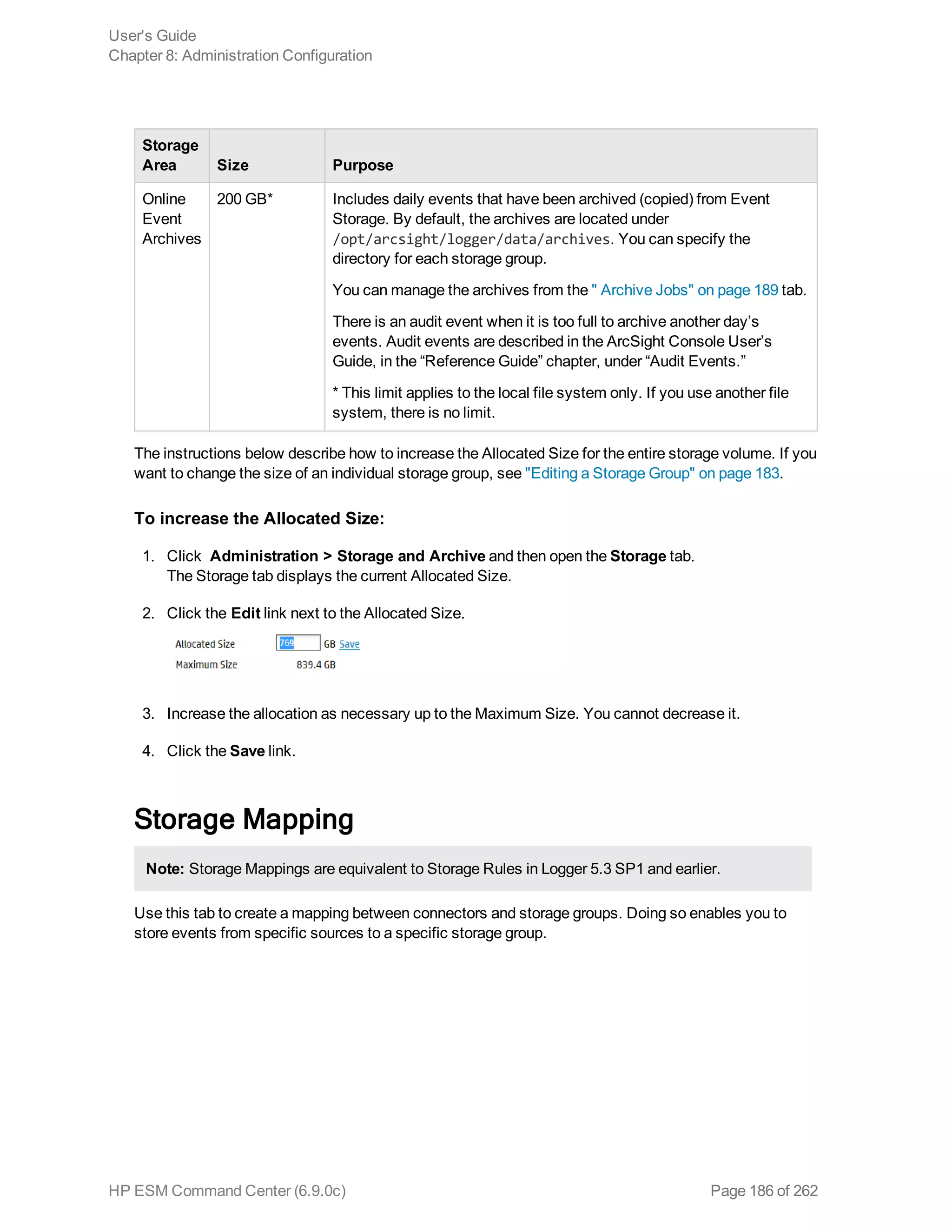 Storage
Area Size Purpose
Online
Event
Archives
200 GB* Includes daily events that have been archived (copied) from Event
Storage. By default, the archives are located under
/opt/arcsight/logger/data/archives. You can specify the
directory for each storage group.
You can manage the archives from the " Archive Jobs" on page 189 tab.
There is an audit event when it is too full to archive another day’s
events. Audit events are described in the ArcSight Console User’s
Guide, in the “Reference Guide” chapter, under “Audit Events.”
* This limit applies to the local file system only. If you use another file
system, there is no limit.
The instructions below describe how to increase the Allocated Size for the entire storage volume. If you
want to change the size of an individual storage group, see "Editing a Storage Group" on page 183.
To increase the Allocated Size:
1. Click Administration > Storage and Archive and then open the Storage tab.
The Storage tab displays the current Allocated Size.
2. Click the Edit link next to the Allocated Size.
3. Increase the allocation as necessary up to the Maximum Size. You cannot decrease it.
4. Click the Save link.
Storage Mapping
Note: Storage Mappings are equivalent to Storage Rules in Logger 5.3 SP1 and earlier.
Use this tab to create a mapping between connectors and storage groups. Doing so enables you to
store events from specific sources to a specific storage group.
User's Guide
Chapter 8: Administration Configuration
HP ESM Command Center (6.9.0c) Page 186 of 262
 