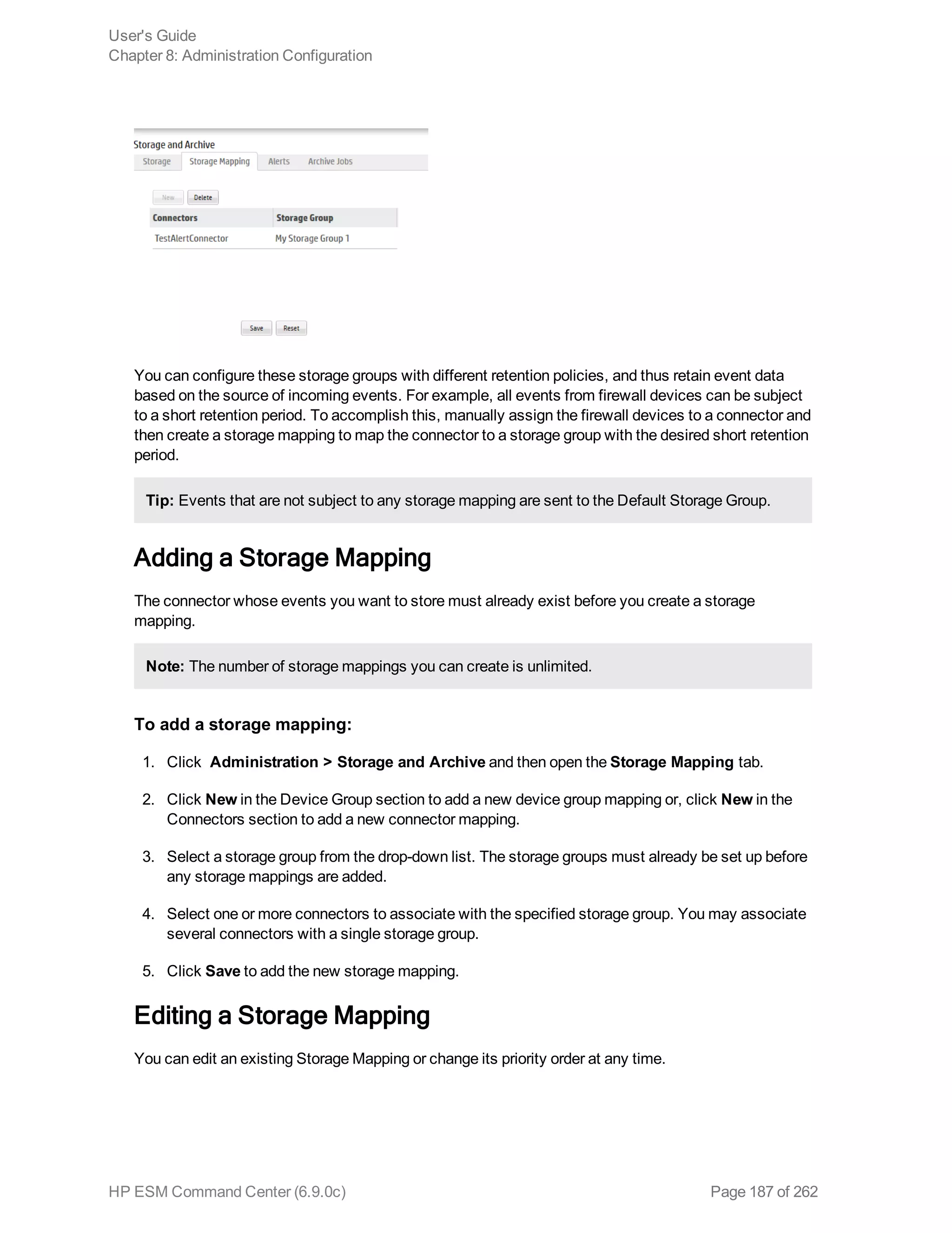 You can configure these storage groups with different retention policies, and thus retain event data
based on the source of incoming events. For example, all events from firewall devices can be subject
to a short retention period. To accomplish this, manually assign the firewall devices to a connector and
then create a storage mapping to map the connector to a storage group with the desired short retention
period.
Tip: Events that are not subject to any storage mapping are sent to the Default Storage Group.
Adding a Storage Mapping
The connector whose events you want to store must already exist before you create a storage
mapping.
Note: The number of storage mappings you can create is unlimited.
To add a storage mapping:
1. Click Administration > Storage and Archive and then open the Storage Mapping tab.
2. Click New in the Device Group section to add a new device group mapping or, click New in the
Connectors section to add a new connector mapping.
3. Select a storage group from the drop-down list. The storage groups must already be set up before
any storage mappings are added.
4. Select one or more connectors to associate with the specified storage group. You may associate
several connectors with a single storage group.
5. Click Save to add the new storage mapping.
Editing a Storage Mapping
You can edit an existing Storage Mapping or change its priority order at any time.
User's Guide
Chapter 8: Administration Configuration
HP ESM Command Center (6.9.0c) Page 187 of 262
 