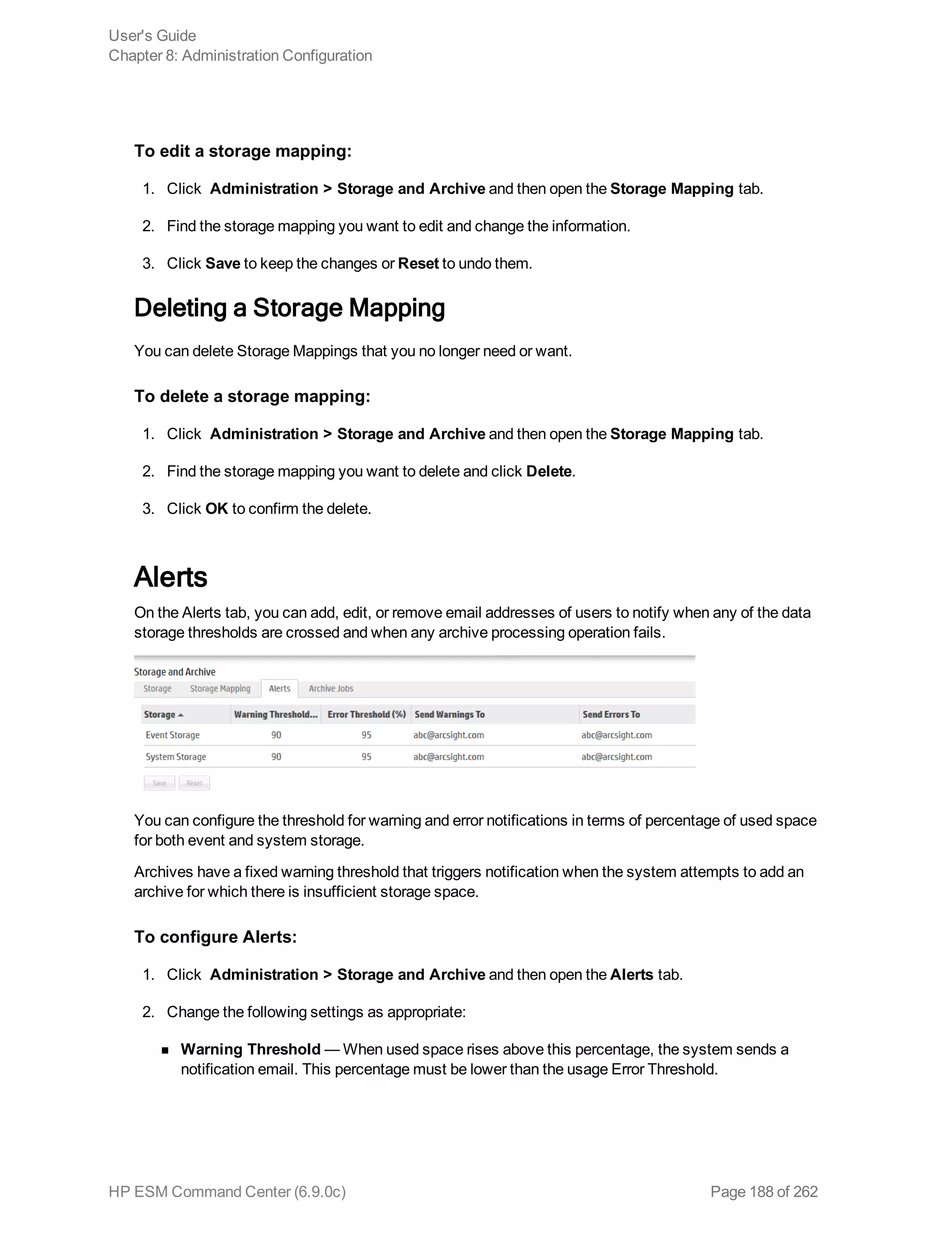 To edit a storage mapping:
1. Click Administration > Storage and Archive and then open the Storage Mapping tab.
2. Find the storage mapping you want to edit and change the information.
3. Click Save to keep the changes or Reset to undo them.
Deleting a Storage Mapping
You can delete Storage Mappings that you no longer need or want.
To delete a storage mapping:
1. Click Administration > Storage and Archive and then open the Storage Mapping tab.
2. Find the storage mapping you want to delete and click Delete.
3. Click OK to confirm the delete.
Alerts
On the Alerts tab, you can add, edit, or remove email addresses of users to notify when any of the data
storage thresholds are crossed and when any archive processing operation fails.
You can configure the threshold for warning and error notifications in terms of percentage of used space
for both event and system storage.
Archives have a fixed warning threshold that triggers notification when the system attempts to add an
archive for which there is insufficient storage space.
To configure Alerts:
1. Click Administration > Storage and Archive and then open the Alerts tab.
2. Change the following settings as appropriate:
n Warning Threshold — When used space rises above this percentage, the system sends a
notification email. This percentage must be lower than the usage Error Threshold.
User's Guide
Chapter 8: Administration Configuration
HP ESM Command Center (6.9.0c) Page 188 of 262
 