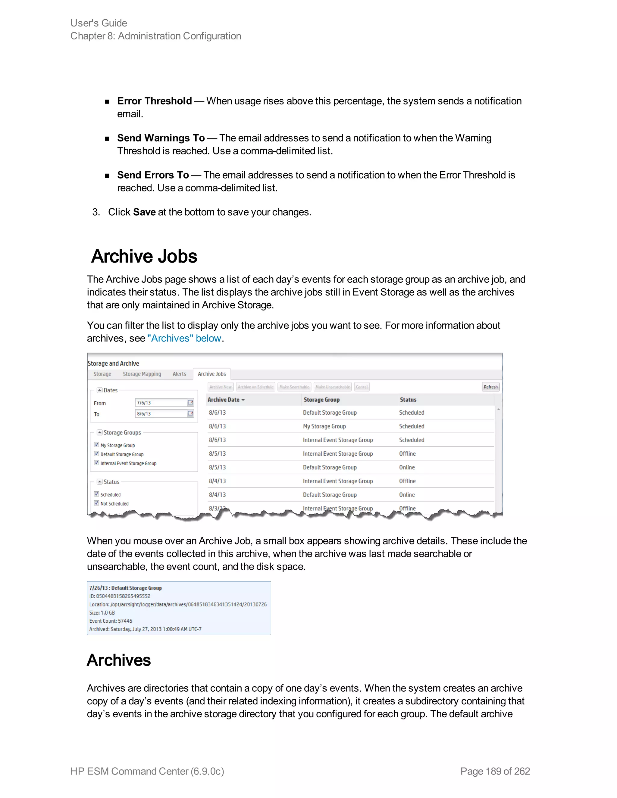 n Error Threshold — When usage rises above this percentage, the system sends a notification
email.
n Send Warnings To — The email addresses to send a notification to when the Warning
Threshold is reached. Use a comma-delimited list.
n Send Errors To — The email addresses to send a notification to when the Error Threshold is
reached. Use a comma-delimited list.
3. Click Save at the bottom to save your changes.
Archive Jobs
The Archive Jobs page shows a list of each day’s events for each storage group as an archive job, and
indicates their status. The list displays the archive jobs still in Event Storage as well as the archives
that are only maintained in Archive Storage.
You can filter the list to display only the archive jobs you want to see. For more information about
archives, see "Archives" below.
When you mouse over an Archive Job, a small box appears showing archive details. These include the
date of the events collected in this archive, when the archive was last made searchable or
unsearchable, the event count, and the disk space.
Archives
Archives are directories that contain a copy of one day’s events. When the system creates an archive
copy of a day’s events (and their related indexing information), it creates a subdirectory containing that
day’s events in the archive storage directory that you configured for each group. The default archive
User's Guide
Chapter 8: Administration Configuration
HP ESM Command Center (6.9.0c) Page 189 of 262
 