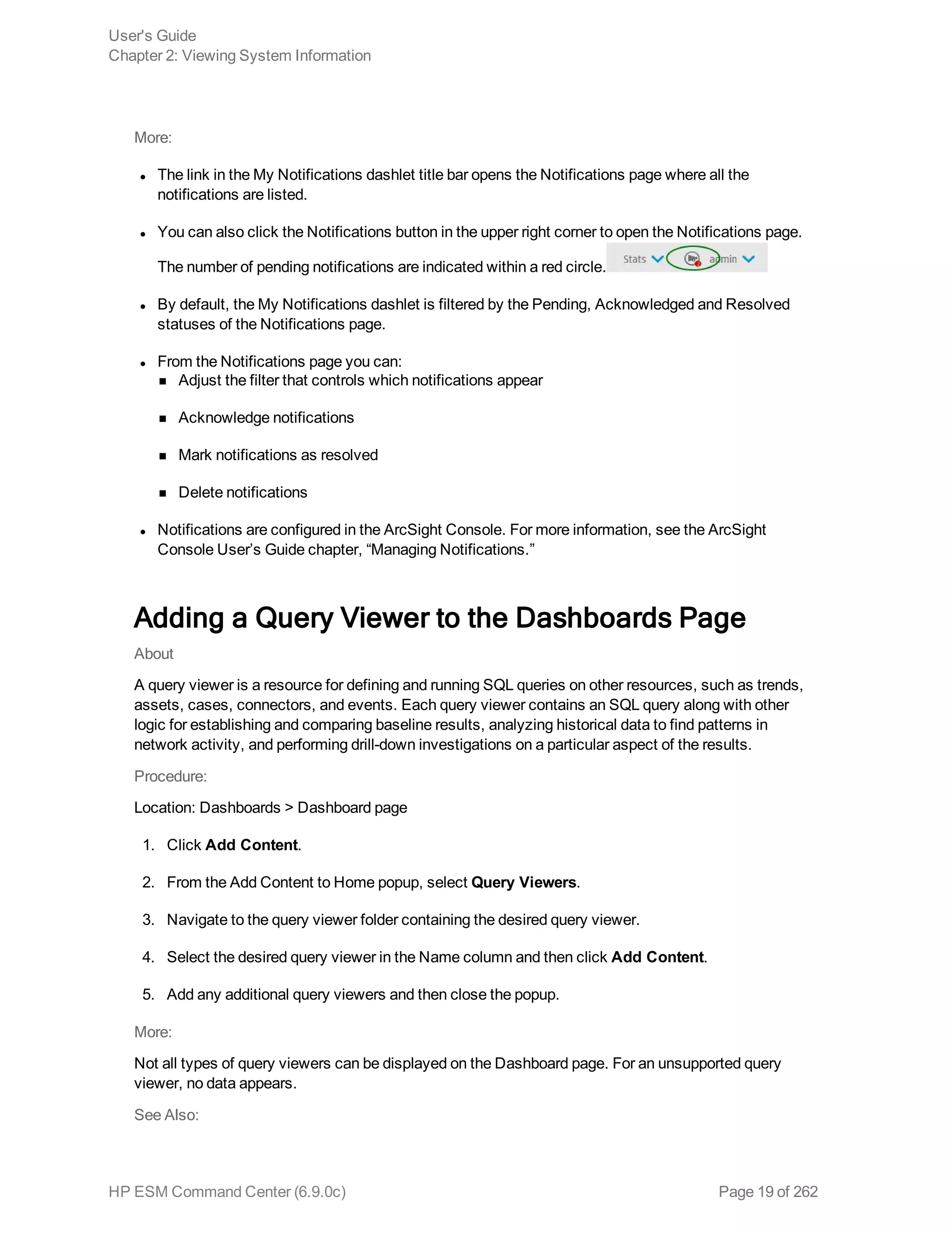 More:
l The link in the My Notifications dashlet title bar opens the Notifications page where all the
notifications are listed.
l You can also click the Notifications button in the upper right corner to open the Notifications page.
The number of pending notifications are indicated within a red circle.
l By default, the My Notifications dashlet is filtered by the Pending, Acknowledged and Resolved
statuses of the Notifications page.
l From the Notifications page you can:
n Adjust the filter that controls which notifications appear
n Acknowledge notifications
n Mark notifications as resolved
n Delete notifications
l Notifications are configured in the ArcSight Console. For more information, see the ArcSight
Console User’s Guide chapter, “Managing Notifications.”
Adding a Query Viewer to the Dashboards Page
About
A query viewer is a resource for defining and running SQL queries on other resources, such as trends,
assets, cases, connectors, and events. Each query viewer contains an SQL query along with other
logic for establishing and comparing baseline results, analyzing historical data to find patterns in
network activity, and performing drill-down investigations on a particular aspect of the results.
Procedure:
Location: Dashboards > Dashboard page
1. Click Add Content.
2. From the Add Content to Home popup, select Query Viewers.
3. Navigate to the query viewer folder containing the desired query viewer.
4. Select the desired query viewer in the Name column and then click Add Content.
5. Add any additional query viewers and then close the popup.
More:
Not all types of query viewers can be displayed on the Dashboard page. For an unsupported query
viewer, no data appears.
See Also:
User's Guide
Chapter 2: Viewing System Information
HP ESM Command Center (6.9.0c) Page 19 of 262
 