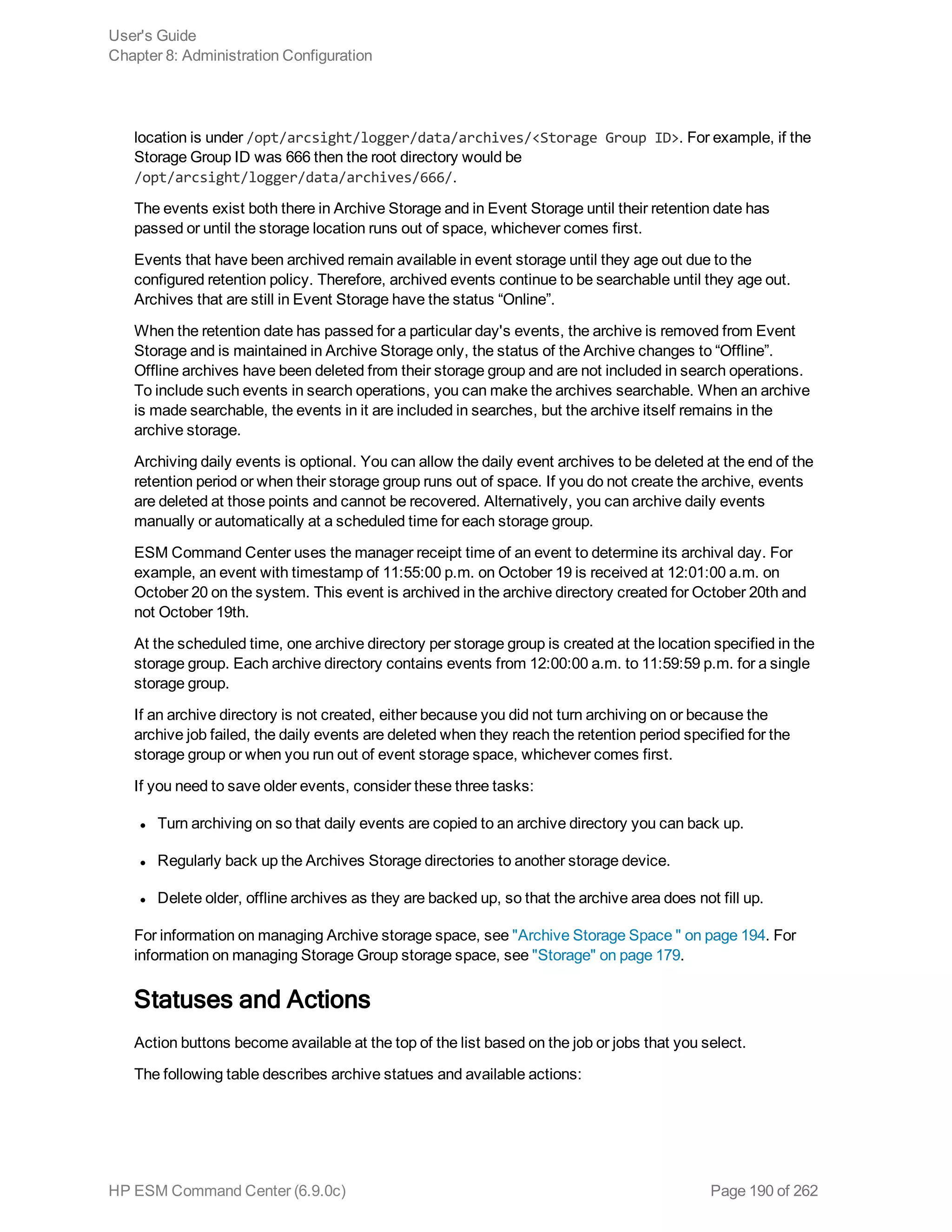 location is under /opt/arcsight/logger/data/archives/<Storage Group ID>. For example, if the
Storage Group ID was 666 then the root directory would be
/opt/arcsight/logger/data/archives/666/.
The events exist both there in Archive Storage and in Event Storage until their retention date has
passed or until the storage location runs out of space, whichever comes first.
Events that have been archived remain available in event storage until they age out due to the
configured retention policy. Therefore, archived events continue to be searchable until they age out.
Archives that are still in Event Storage have the status “Online”.
When the retention date has passed for a particular day's events, the archive is removed from Event
Storage and is maintained in Archive Storage only, the status of the Archive changes to “Offline”.
Offline archives have been deleted from their storage group and are not included in search operations.
To include such events in search operations, you can make the archives searchable. When an archive
is made searchable, the events in it are included in searches, but the archive itself remains in the
archive storage.
Archiving daily events is optional. You can allow the daily event archives to be deleted at the end of the
retention period or when their storage group runs out of space. If you do not create the archive, events
are deleted at those points and cannot be recovered. Alternatively, you can archive daily events
manually or automatically at a scheduled time for each storage group.
ESM Command Center uses the manager receipt time of an event to determine its archival day. For
example, an event with timestamp of 11:55:00 p.m. on October 19 is received at 12:01:00 a.m. on
October 20 on the system. This event is archived in the archive directory created for October 20th and
not October 19th.
At the scheduled time, one archive directory per storage group is created at the location specified in the
storage group. Each archive directory contains events from 12:00:00 a.m. to 11:59:59 p.m. for a single
storage group.
If an archive directory is not created, either because you did not turn archiving on or because the
archive job failed, the daily events are deleted when they reach the retention period specified for the
storage group or when you run out of event storage space, whichever comes first.
If you need to save older events, consider these three tasks:
l Turn archiving on so that daily events are copied to an archive directory you can back up.
l Regularly back up the Archives Storage directories to another storage device.
l Delete older, offline archives as they are backed up, so that the archive area does not fill up.
For information on managing Archive storage space, see "Archive Storage Space " on page 194. For
information on managing Storage Group storage space, see "Storage" on page 179.
Statuses and Actions
Action buttons become available at the top of the list based on the job or jobs that you select.
The following table describes archive statues and available actions:
User's Guide
Chapter 8: Administration Configuration
HP ESM Command Center (6.9.0c) Page 190 of 262
 