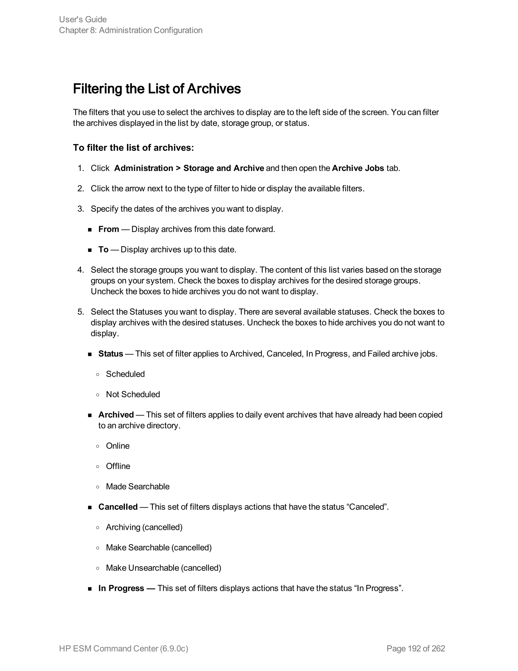 Filtering the List of Archives
The filters that you use to select the archives to display are to the left side of the screen. You can filter
the archives displayed in the list by date, storage group, or status.
To filter the list of archives:
1. Click Administration > Storage and Archive and then open the Archive Jobs tab.
2. Click the arrow next to the type of filter to hide or display the available filters.
3. Specify the dates of the archives you want to display.
n From — Display archives from this date forward.
n To — Display archives up to this date.
4. Select the storage groups you want to display. The content of this list varies based on the storage
groups on your system. Check the boxes to display archives for the desired storage groups.
Uncheck the boxes to hide archives you do not want to display.
5. Select the Statuses you want to display. There are several available statuses. Check the boxes to
display archives with the desired statuses. Uncheck the boxes to hide archives you do not want to
display.
n Status — This set of filter applies to Archived, Canceled, In Progress, and Failed archive jobs.
o Scheduled
o Not Scheduled
n Archived — This set of filters applies to daily event archives that have already had been copied
to an archive directory.
o Online
o Offline
o Made Searchable
n Cancelled — This set of filters displays actions that have the status “Canceled”.
o Archiving (cancelled)
o Make Searchable (cancelled)
o Make Unsearchable (cancelled)
n In Progress — This set of filters displays actions that have the status “In Progress”.
User's Guide
Chapter 8: Administration Configuration
HP ESM Command Center (6.9.0c) Page 192 of 262
 