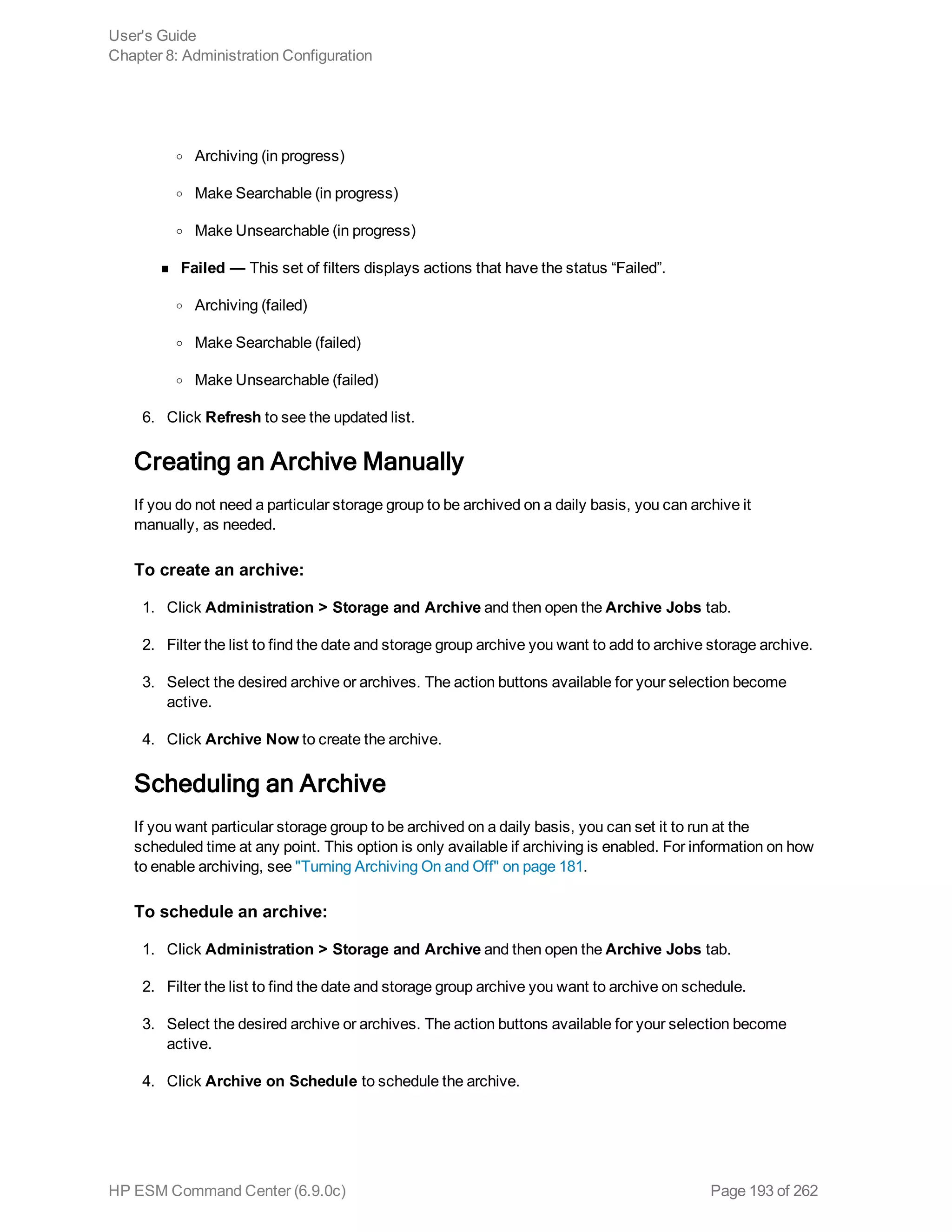 o Archiving (in progress)
o Make Searchable (in progress)
o Make Unsearchable (in progress)
n Failed — This set of filters displays actions that have the status “Failed”.
o Archiving (failed)
o Make Searchable (failed)
o Make Unsearchable (failed)
6. Click Refresh to see the updated list.
Creating an Archive Manually
If you do not need a particular storage group to be archived on a daily basis, you can archive it
manually, as needed.
To create an archive:
1. Click Administration > Storage and Archive and then open the Archive Jobs tab.
2. Filter the list to find the date and storage group archive you want to add to archive storage archive.
3. Select the desired archive or archives. The action buttons available for your selection become
active.
4. Click Archive Now to create the archive.
Scheduling an Archive
If you want particular storage group to be archived on a daily basis, you can set it to run at the
scheduled time at any point. This option is only available if archiving is enabled. For information on how
to enable archiving, see "Turning Archiving On and Off" on page 181.
To schedule an archive:
1. Click Administration > Storage and Archive and then open the Archive Jobs tab.
2. Filter the list to find the date and storage group archive you want to archive on schedule.
3. Select the desired archive or archives. The action buttons available for your selection become
active.
4. Click Archive on Schedule to schedule the archive.
User's Guide
Chapter 8: Administration Configuration
HP ESM Command Center (6.9.0c) Page 193 of 262
 
