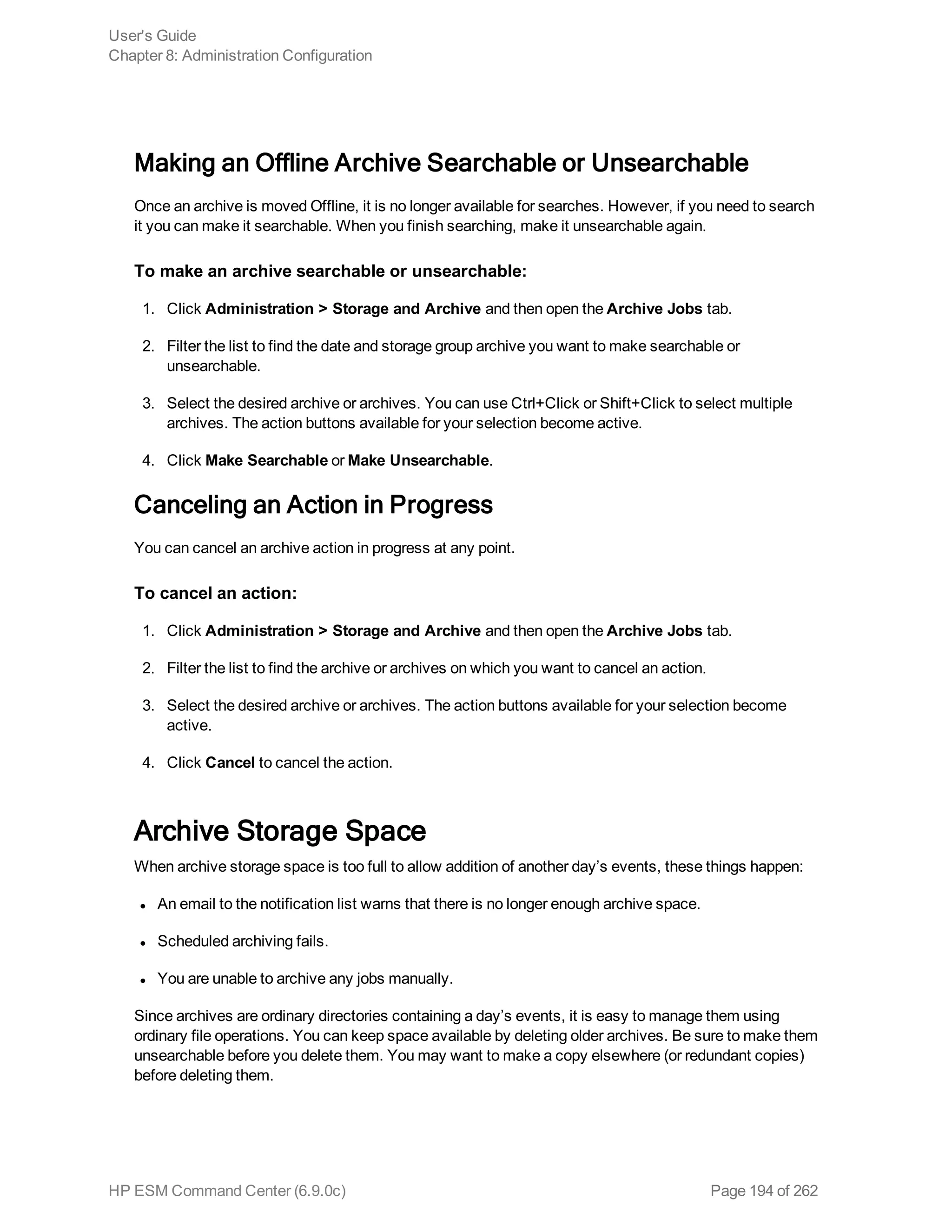 Making an Offline Archive Searchable or Unsearchable
Once an archive is moved Offline, it is no longer available for searches. However, if you need to search
it you can make it searchable. When you finish searching, make it unsearchable again.
To make an archive searchable or unsearchable:
1. Click Administration > Storage and Archive and then open the Archive Jobs tab.
2. Filter the list to find the date and storage group archive you want to make searchable or
unsearchable.
3. Select the desired archive or archives. You can use Ctrl+Click or Shift+Click to select multiple
archives. The action buttons available for your selection become active.
4. Click Make Searchable or Make Unsearchable.
Canceling an Action in Progress
You can cancel an archive action in progress at any point.
To cancel an action:
1. Click Administration > Storage and Archive and then open the Archive Jobs tab.
2. Filter the list to find the archive or archives on which you want to cancel an action.
3. Select the desired archive or archives. The action buttons available for your selection become
active.
4. Click Cancel to cancel the action.
Archive Storage Space
When archive storage space is too full to allow addition of another day’s events, these things happen:
l An email to the notification list warns that there is no longer enough archive space.
l Scheduled archiving fails.
l You are unable to archive any jobs manually.
Since archives are ordinary directories containing a day’s events, it is easy to manage them using
ordinary file operations. You can keep space available by deleting older archives. Be sure to make them
unsearchable before you delete them. You may want to make a copy elsewhere (or redundant copies)
before deleting them.
User's Guide
Chapter 8: Administration Configuration
HP ESM Command Center (6.9.0c) Page 194 of 262
 