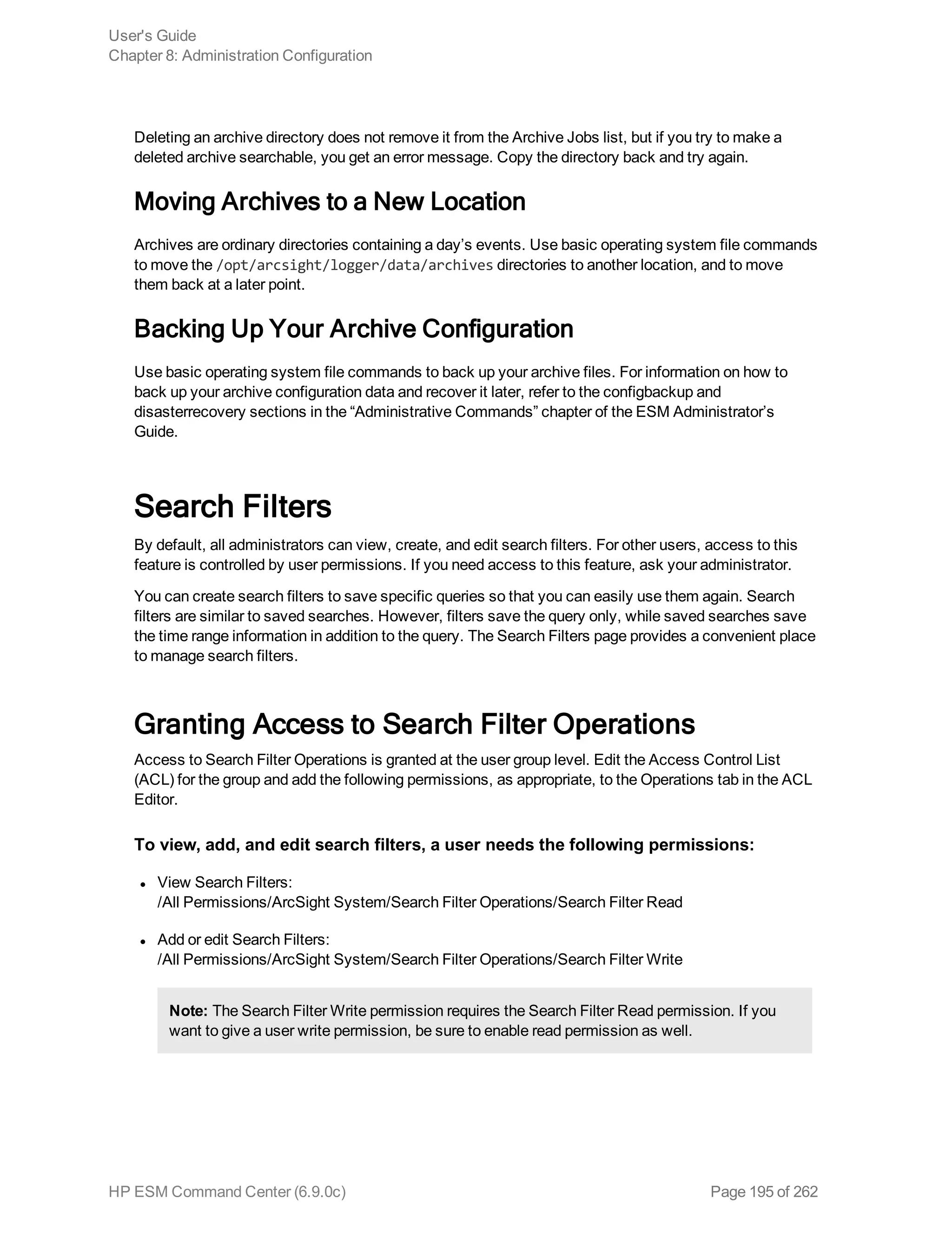 Deleting an archive directory does not remove it from the Archive Jobs list, but if you try to make a
deleted archive searchable, you get an error message. Copy the directory back and try again.
Moving Archives to a New Location
Archives are ordinary directories containing a day’s events. Use basic operating system file commands
to move the /opt/arcsight/logger/data/archives directories to another location, and to move
them back at a later point.
Backing Up Your Archive Configuration
Use basic operating system file commands to back up your archive files. For information on how to
back up your archive configuration data and recover it later, refer to the configbackup and
disasterrecovery sections in the “Administrative Commands” chapter of the ESM Administrator’s
Guide.
Search Filters
By default, all administrators can view, create, and edit search filters. For other users, access to this
feature is controlled by user permissions. If you need access to this feature, ask your administrator.
You can create search filters to save specific queries so that you can easily use them again. Search
filters are similar to saved searches. However, filters save the query only, while saved searches save
the time range information in addition to the query. The Search Filters page provides a convenient place
to manage search filters.
Granting Access to Search Filter Operations
Access to Search Filter Operations is granted at the user group level. Edit the Access Control List
(ACL) for the group and add the following permissions, as appropriate, to the Operations tab in the ACL
Editor.
To view, add, and edit search filters, a user needs the following permissions:
l View Search Filters:
/All Permissions/ArcSight System/Search Filter Operations/Search Filter Read
l Add or edit Search Filters:
/All Permissions/ArcSight System/Search Filter Operations/Search Filter Write
Note: The Search Filter Write permission requires the Search Filter Read permission. If you
want to give a user write permission, be sure to enable read permission as well.
User's Guide
Chapter 8: Administration Configuration
HP ESM Command Center (6.9.0c) Page 195 of 262
 