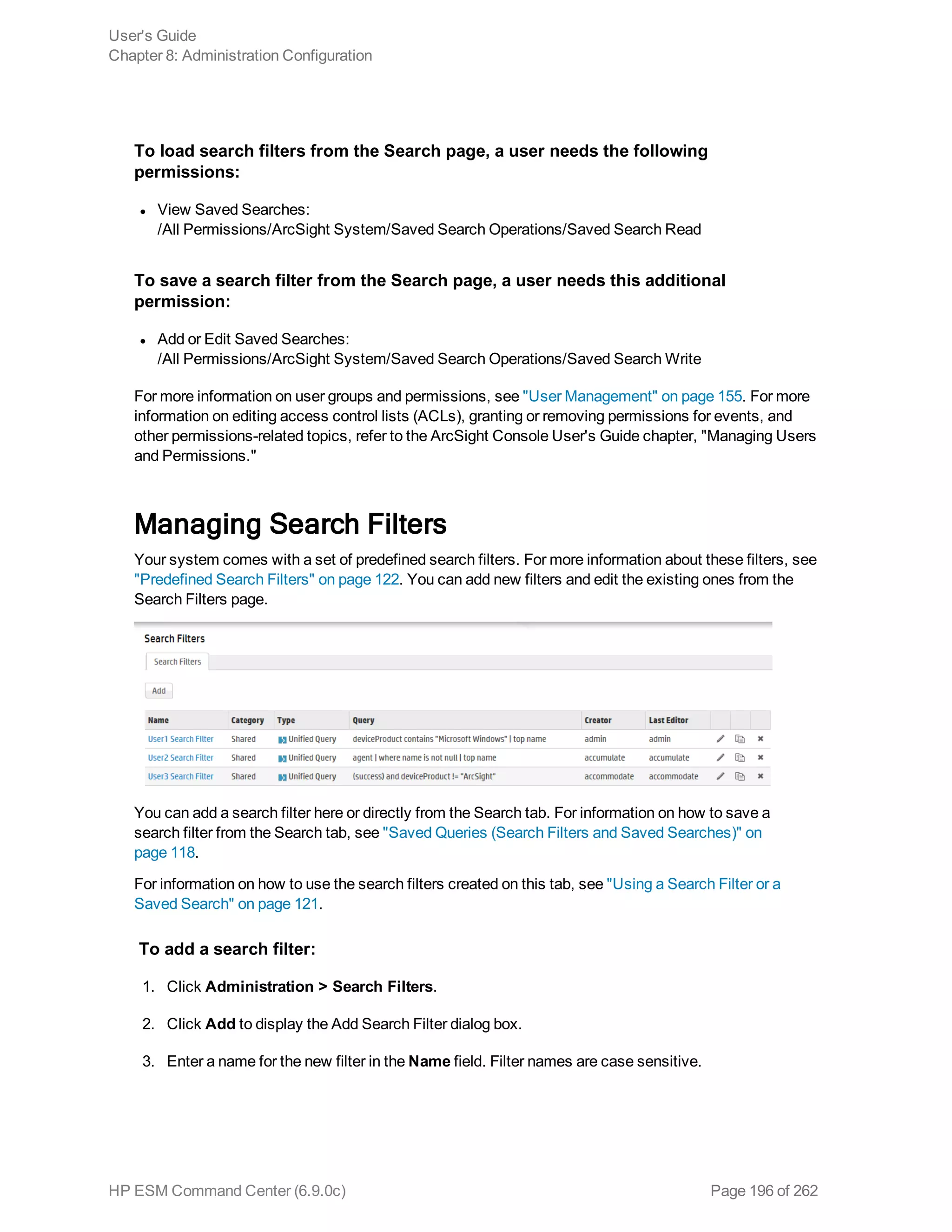 To load search filters from the Search page, a user needs the following
permissions:
l View Saved Searches:
/All Permissions/ArcSight System/Saved Search Operations/Saved Search Read
To save a search filter from the Search page, a user needs this additional
permission:
l Add or Edit Saved Searches:
/All Permissions/ArcSight System/Saved Search Operations/Saved Search Write
For more information on user groups and permissions, see "User Management" on page 155. For more
information on editing access control lists (ACLs), granting or removing permissions for events, and
other permissions-related topics, refer to the ArcSight Console User's Guide chapter, "Managing Users
and Permissions."
Managing Search Filters
Your system comes with a set of predefined search filters. For more information about these filters, see
"Predefined Search Filters" on page 122. You can add new filters and edit the existing ones from the
Search Filters page.
You can add a search filter here or directly from the Search tab. For information on how to save a
search filter from the Search tab, see "Saved Queries (Search Filters and Saved Searches)" on
page 118.
For information on how to use the search filters created on this tab, see "Using a Search Filter or a
Saved Search" on page 121.
To add a search filter:
1. Click Administration > Search Filters.
2. Click Add to display the Add Search Filter dialog box.
3. Enter a name for the new filter in the Name field. Filter names are case sensitive.
User's Guide
Chapter 8: Administration Configuration
HP ESM Command Center (6.9.0c) Page 196 of 262
 