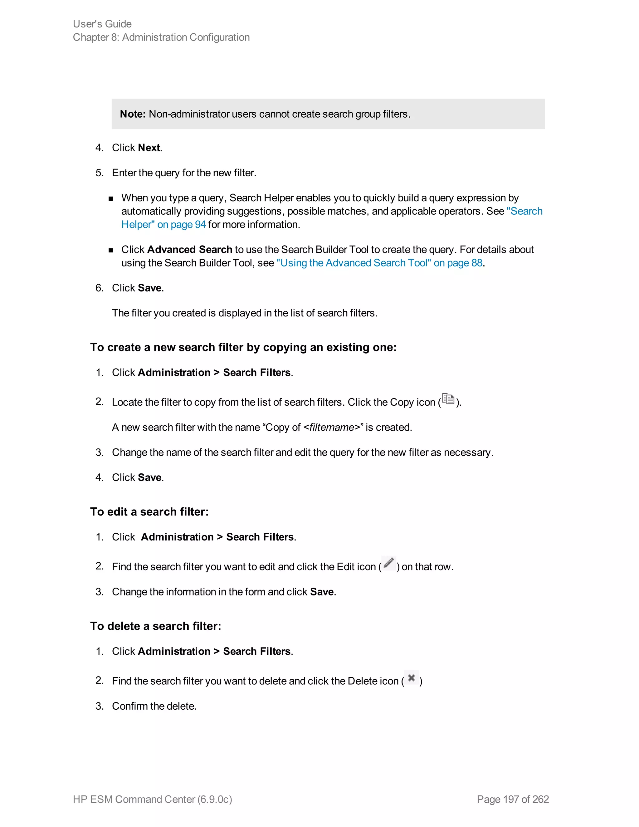 Note: Non-administrator users cannot create search group filters.
4. Click Next.
5. Enter the query for the new filter.
n When you type a query, Search Helper enables you to quickly build a query expression by
automatically providing suggestions, possible matches, and applicable operators. See "Search
Helper" on page 94 for more information.
n Click Advanced Search to use the Search Builder Tool to create the query. For details about
using the Search Builder Tool, see "Using the Advanced Search Tool" on page 88.
6. Click Save.
The filter you created is displayed in the list of search filters.
To create a new search filter by copying an existing one:
1. Click Administration > Search Filters.
2. Locate the filter to copy from the list of search filters. Click the Copy icon ( ).
A new search filter with the name “Copy of <filtername>” is created.
3. Change the name of the search filter and edit the query for the new filter as necessary.
4. Click Save.
To edit a search filter:
1. Click Administration > Search Filters.
2. Find the search filter you want to edit and click the Edit icon ( ) on that row.
3. Change the information in the form and click Save.
To delete a search filter:
1. Click Administration > Search Filters.
2. Find the search filter you want to delete and click the Delete icon ( )
3. Confirm the delete.
User's Guide
Chapter 8: Administration Configuration
HP ESM Command Center (6.9.0c) Page 197 of 262
 