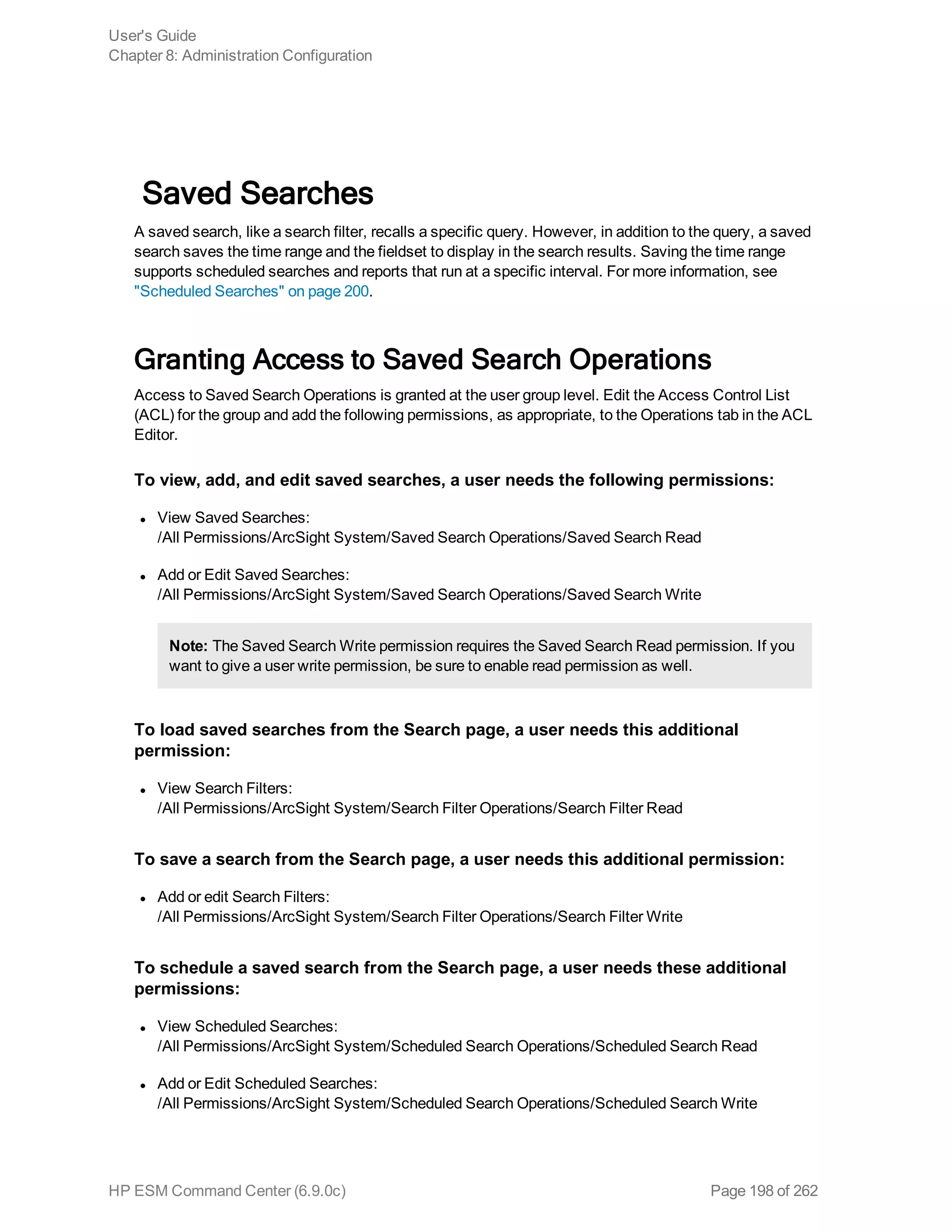 Saved Searches
A saved search, like a search filter, recalls a specific query. However, in addition to the query, a saved
search saves the time range and the fieldset to display in the search results. Saving the time range
supports scheduled searches and reports that run at a specific interval. For more information, see
"Scheduled Searches" on page 200.
Granting Access to Saved Search Operations
Access to Saved Search Operations is granted at the user group level. Edit the Access Control List
(ACL) for the group and add the following permissions, as appropriate, to the Operations tab in the ACL
Editor.
To view, add, and edit saved searches, a user needs the following permissions:
l View Saved Searches:
/All Permissions/ArcSight System/Saved Search Operations/Saved Search Read
l Add or Edit Saved Searches:
/All Permissions/ArcSight System/Saved Search Operations/Saved Search Write
Note: The Saved Search Write permission requires the Saved Search Read permission. If you
want to give a user write permission, be sure to enable read permission as well.
To load saved searches from the Search page, a user needs this additional
permission:
l View Search Filters:
/All Permissions/ArcSight System/Search Filter Operations/Search Filter Read
To save a search from the Search page, a user needs this additional permission:
l Add or edit Search Filters:
/All Permissions/ArcSight System/Search Filter Operations/Search Filter Write
To schedule a saved search from the Search page, a user needs these additional
permissions:
l View Scheduled Searches:
/All Permissions/ArcSight System/Scheduled Search Operations/Scheduled Search Read
l Add or Edit Scheduled Searches:
/All Permissions/ArcSight System/Scheduled Search Operations/Scheduled Search Write
User's Guide
Chapter 8: Administration Configuration
HP ESM Command Center (6.9.0c) Page 198 of 262
 