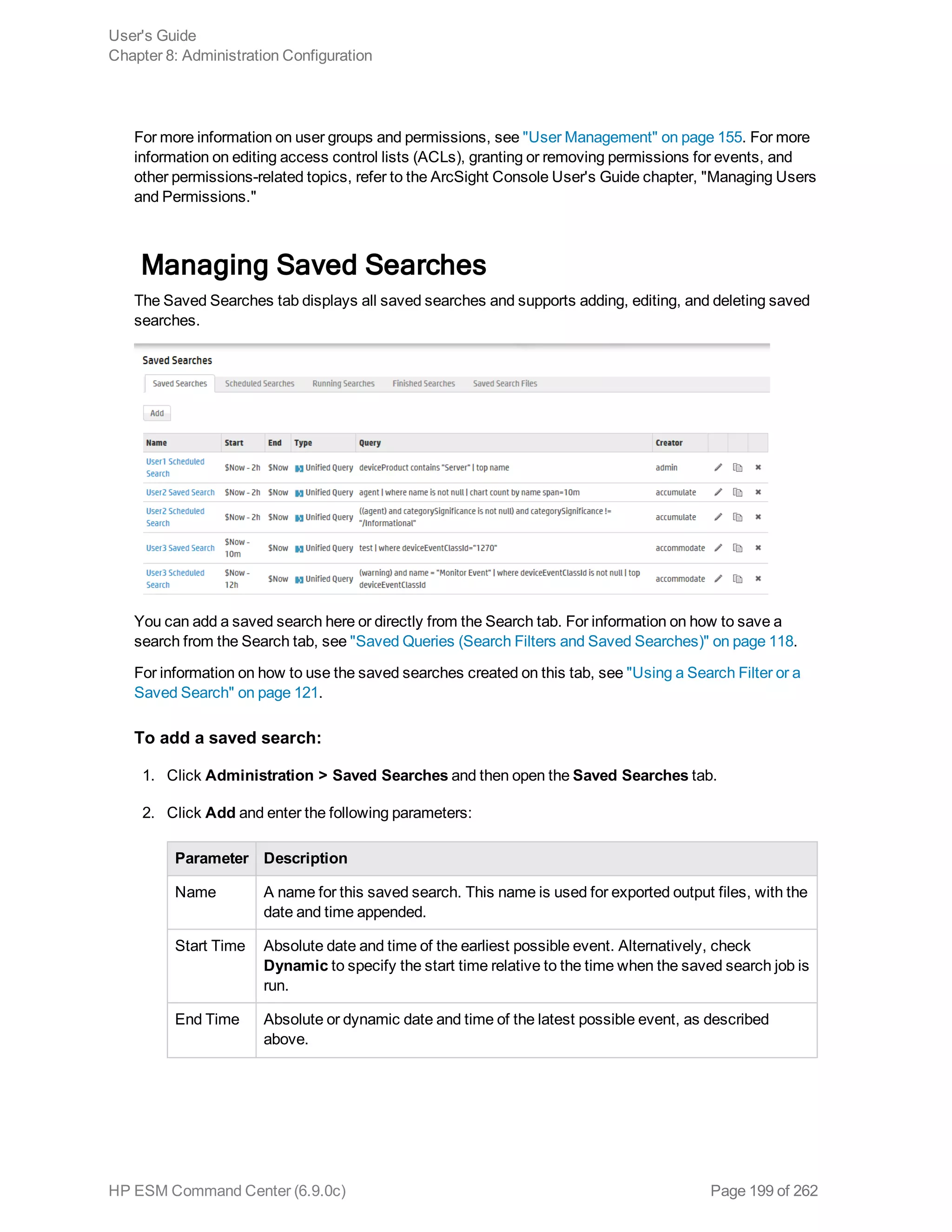 For more information on user groups and permissions, see "User Management" on page 155. For more
information on editing access control lists (ACLs), granting or removing permissions for events, and
other permissions-related topics, refer to the ArcSight Console User's Guide chapter, "Managing Users
and Permissions."
Managing Saved Searches
The Saved Searches tab displays all saved searches and supports adding, editing, and deleting saved
searches.
You can add a saved search here or directly from the Search tab. For information on how to save a
search from the Search tab, see "Saved Queries (Search Filters and Saved Searches)" on page 118.
For information on how to use the saved searches created on this tab, see "Using a Search Filter or a
Saved Search" on page 121.
To add a saved search:
1. Click Administration > Saved Searches and then open the Saved Searches tab.
2. Click Add and enter the following parameters:
Parameter Description
Name A name for this saved search. This name is used for exported output files, with the
date and time appended.
Start Time Absolute date and time of the earliest possible event. Alternatively, check
Dynamic to specify the start time relative to the time when the saved search job is
run.
End Time Absolute or dynamic date and time of the latest possible event, as described
above.
User's Guide
Chapter 8: Administration Configuration
HP ESM Command Center (6.9.0c) Page 199 of 262
 