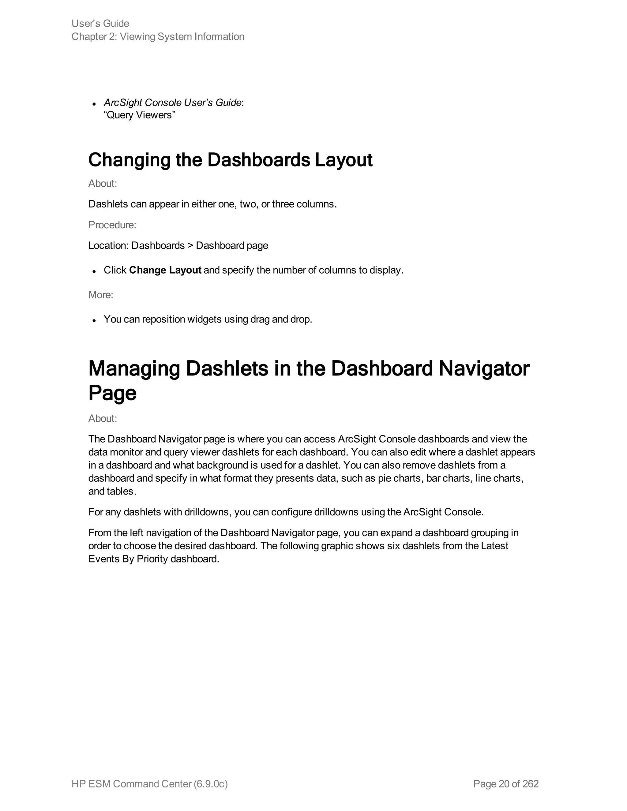 l ArcSight Console User’s Guide:
“Query Viewers”
Changing the Dashboards Layout
About:
Dashlets can appear in either one, two, or three columns.
Procedure:
Location: Dashboards > Dashboard page
l Click Change Layout and specify the number of columns to display.
More:
l You can reposition widgets using drag and drop.
Managing Dashlets in the Dashboard Navigator
Page
About:
The Dashboard Navigator page is where you can access ArcSight Console dashboards and view the
data monitor and query viewer dashlets for each dashboard. You can also edit where a dashlet appears
in a dashboard and what background is used for a dashlet. You can also remove dashlets from a
dashboard and specify in what format they presents data, such as pie charts, bar charts, line charts,
and tables.
For any dashlets with drilldowns, you can configure drilldowns using the ArcSight Console.
From the left navigation of the Dashboard Navigator page, you can expand a dashboard grouping in
order to choose the desired dashboard. The following graphic shows six dashlets from the Latest
Events By Priority dashboard.
User's Guide
Chapter 2: Viewing System Information
HP ESM Command Center (6.9.0c) Page 20 of 262
 
