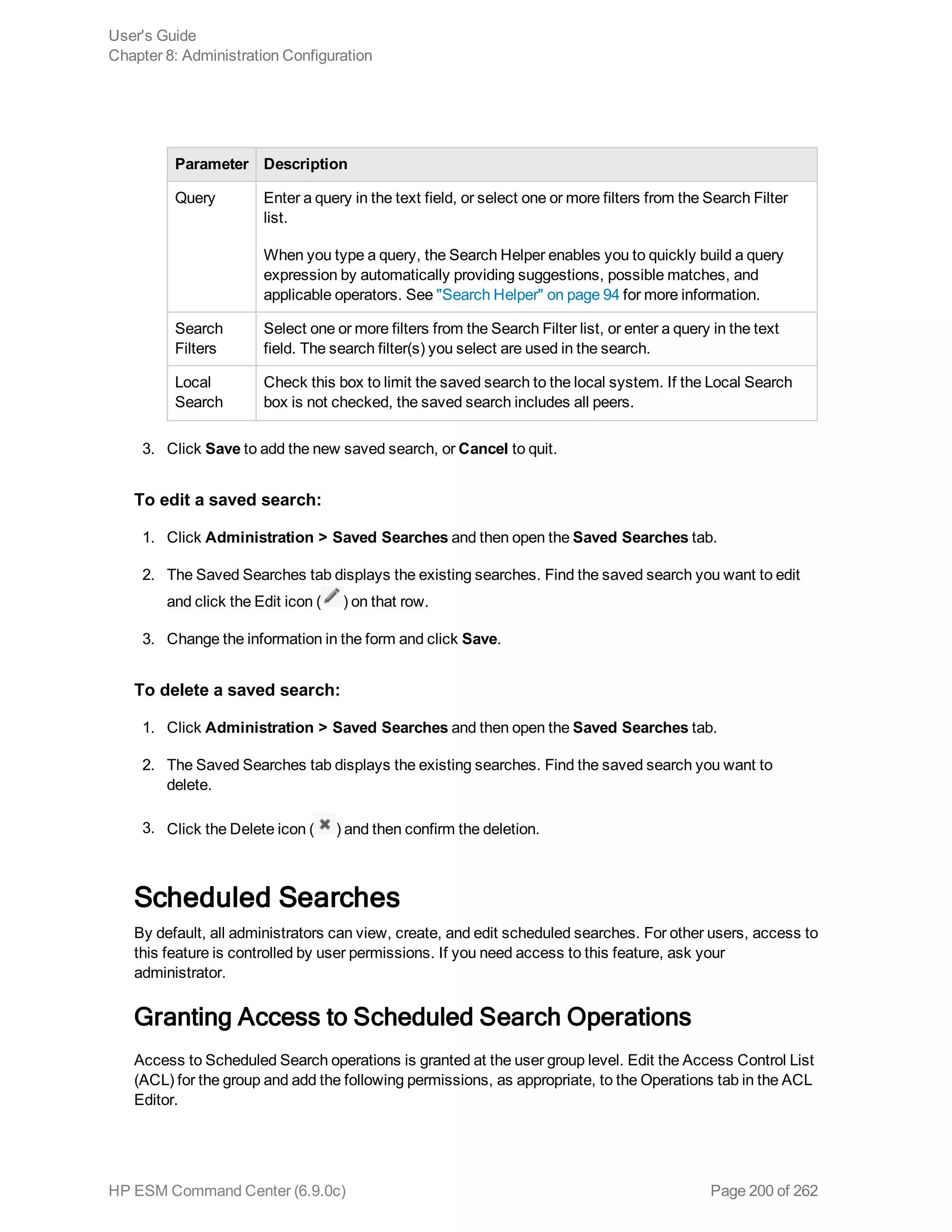 Parameter Description
Query Enter a query in the text field, or select one or more filters from the Search Filter
list.
When you type a query, the Search Helper enables you to quickly build a query
expression by automatically providing suggestions, possible matches, and
applicable operators. See "Search Helper" on page 94 for more information.
Search
Filters
Select one or more filters from the Search Filter list, or enter a query in the text
field. The search filter(s) you select are used in the search.
Local
Search
Check this box to limit the saved search to the local system. If the Local Search
box is not checked, the saved search includes all peers.
3. Click Save to add the new saved search, or Cancel to quit.
To edit a saved search:
1. Click Administration > Saved Searches and then open the Saved Searches tab.
2. The Saved Searches tab displays the existing searches. Find the saved search you want to edit
and click the Edit icon ( ) on that row.
3. Change the information in the form and click Save.
To delete a saved search:
1. Click Administration > Saved Searches and then open the Saved Searches tab.
2. The Saved Searches tab displays the existing searches. Find the saved search you want to
delete.
3. Click the Delete icon ( ) and then confirm the deletion.
Scheduled Searches
By default, all administrators can view, create, and edit scheduled searches. For other users, access to
this feature is controlled by user permissions. If you need access to this feature, ask your
administrator.
Granting Access to Scheduled Search Operations
Access to Scheduled Search operations is granted at the user group level. Edit the Access Control List
(ACL) for the group and add the following permissions, as appropriate, to the Operations tab in the ACL
Editor.
User's Guide
Chapter 8: Administration Configuration
HP ESM Command Center (6.9.0c) Page 200 of 262
 