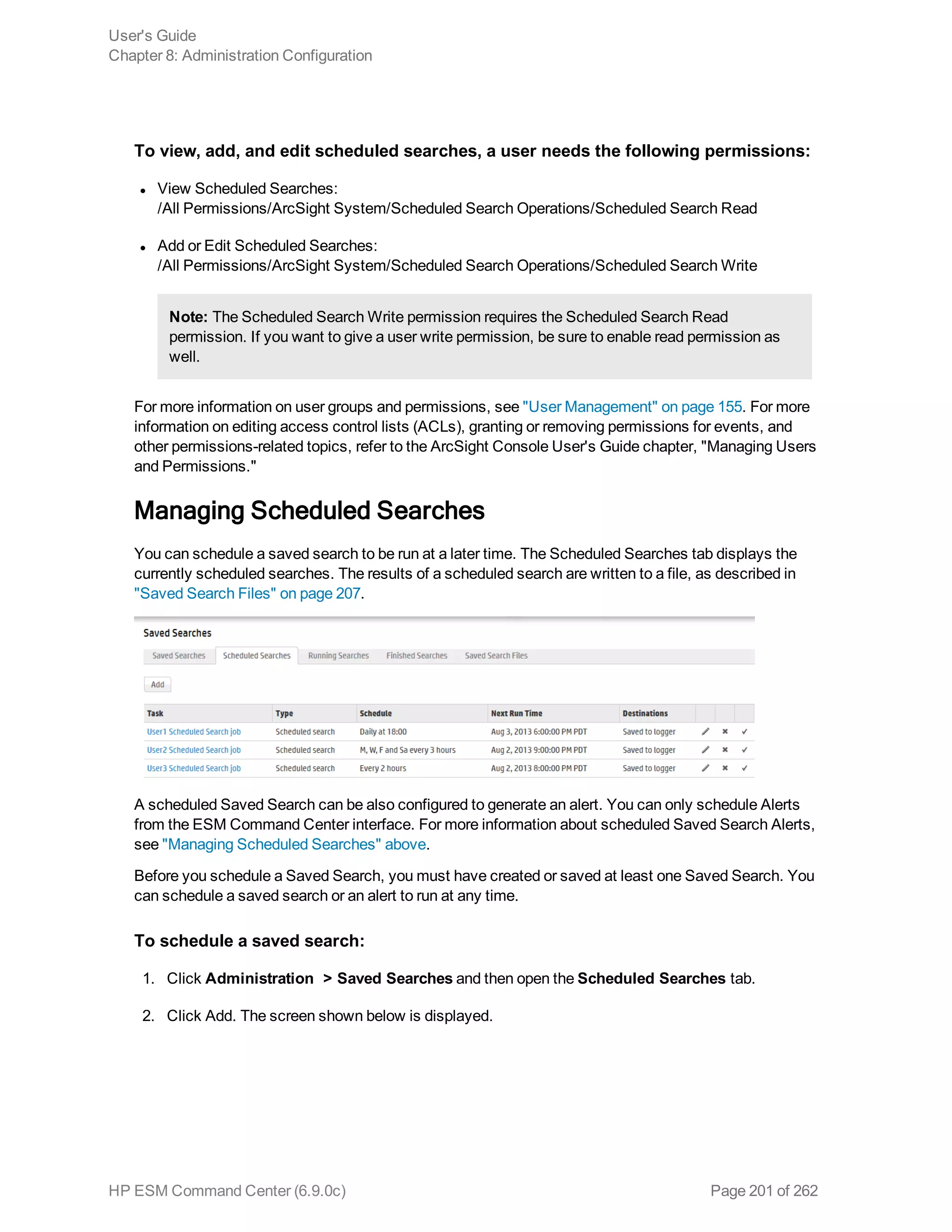 To view, add, and edit scheduled searches, a user needs the following permissions:
l View Scheduled Searches:
/All Permissions/ArcSight System/Scheduled Search Operations/Scheduled Search Read
l Add or Edit Scheduled Searches:
/All Permissions/ArcSight System/Scheduled Search Operations/Scheduled Search Write
Note: The Scheduled Search Write permission requires the Scheduled Search Read
permission. If you want to give a user write permission, be sure to enable read permission as
well.
For more information on user groups and permissions, see "User Management" on page 155. For more
information on editing access control lists (ACLs), granting or removing permissions for events, and
other permissions-related topics, refer to the ArcSight Console User's Guide chapter, "Managing Users
and Permissions."
Managing Scheduled Searches
You can schedule a saved search to be run at a later time. The Scheduled Searches tab displays the
currently scheduled searches. The results of a scheduled search are written to a file, as described in
"Saved Search Files" on page 207.
A scheduled Saved Search can be also configured to generate an alert. You can only schedule Alerts
from the ESM Command Center interface. For more information about scheduled Saved Search Alerts,
see "Managing Scheduled Searches" above.
Before you schedule a Saved Search, you must have created or saved at least one Saved Search. You
can schedule a saved search or an alert to run at any time.
To schedule a saved search:
1. Click Administration > Saved Searches and then open the Scheduled Searches tab.
2. Click Add. The screen shown below is displayed.
User's Guide
Chapter 8: Administration Configuration
HP ESM Command Center (6.9.0c) Page 201 of 262
 