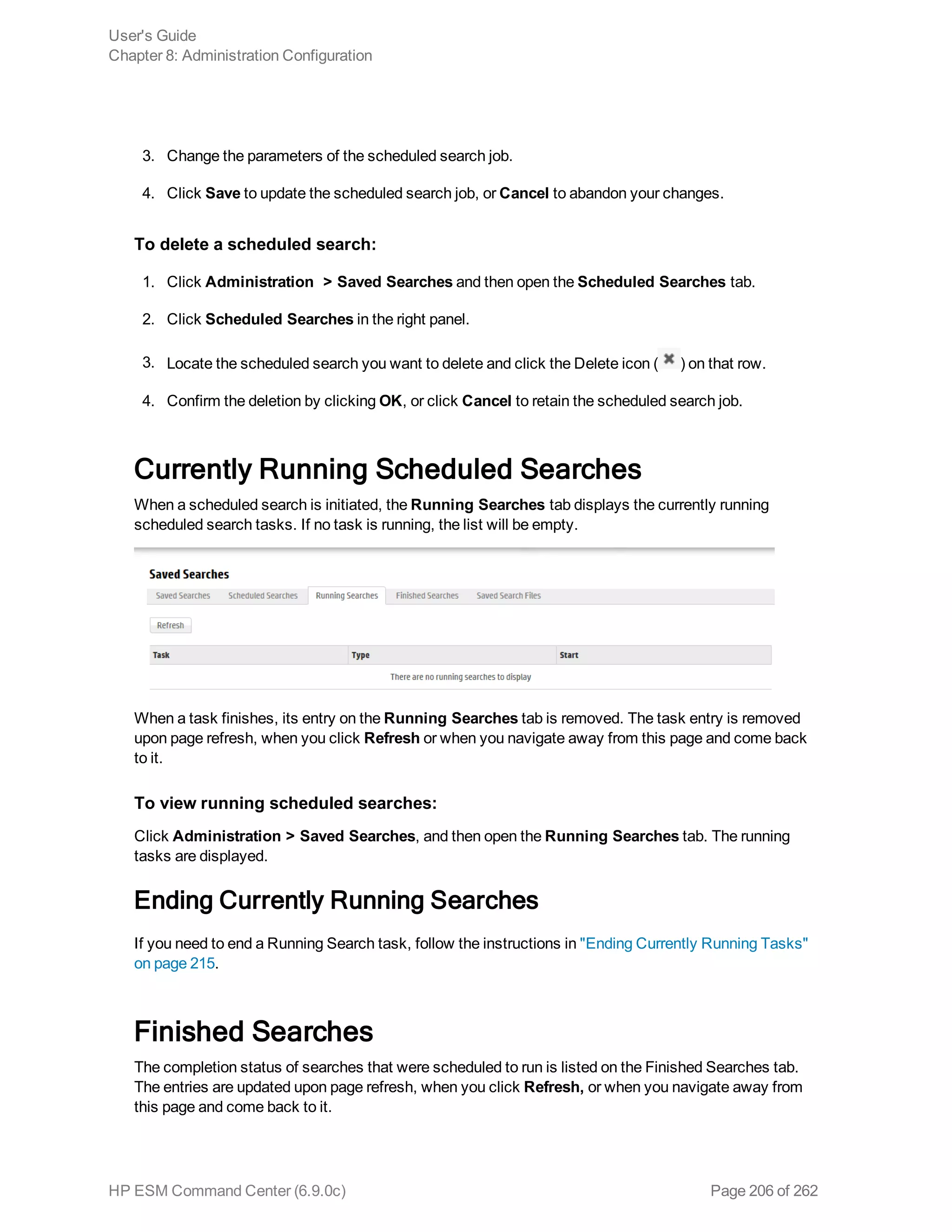 3. Change the parameters of the scheduled search job.
4. Click Save to update the scheduled search job, or Cancel to abandon your changes.
To delete a scheduled search:
1. Click Administration > Saved Searches and then open the Scheduled Searches tab.
2. Click Scheduled Searches in the right panel.
3. Locate the scheduled search you want to delete and click the Delete icon ( ) on that row.
4. Confirm the deletion by clicking OK, or click Cancel to retain the scheduled search job.
Currently Running Scheduled Searches
When a scheduled search is initiated, the Running Searches tab displays the currently running
scheduled search tasks. If no task is running, the list will be empty.
When a task finishes, its entry on the Running Searches tab is removed. The task entry is removed
upon page refresh, when you click Refresh or when you navigate away from this page and come back
to it.
To view running scheduled searches:
Click Administration > Saved Searches, and then open the Running Searches tab. The running
tasks are displayed.
Ending Currently Running Searches
If you need to end a Running Search task, follow the instructions in "Ending Currently Running Tasks"
on page 215.
Finished Searches
The completion status of searches that were scheduled to run is listed on the Finished Searches tab.
The entries are updated upon page refresh, when you click Refresh, or when you navigate away from
this page and come back to it.
User's Guide
Chapter 8: Administration Configuration
HP ESM Command Center (6.9.0c) Page 206 of 262
 