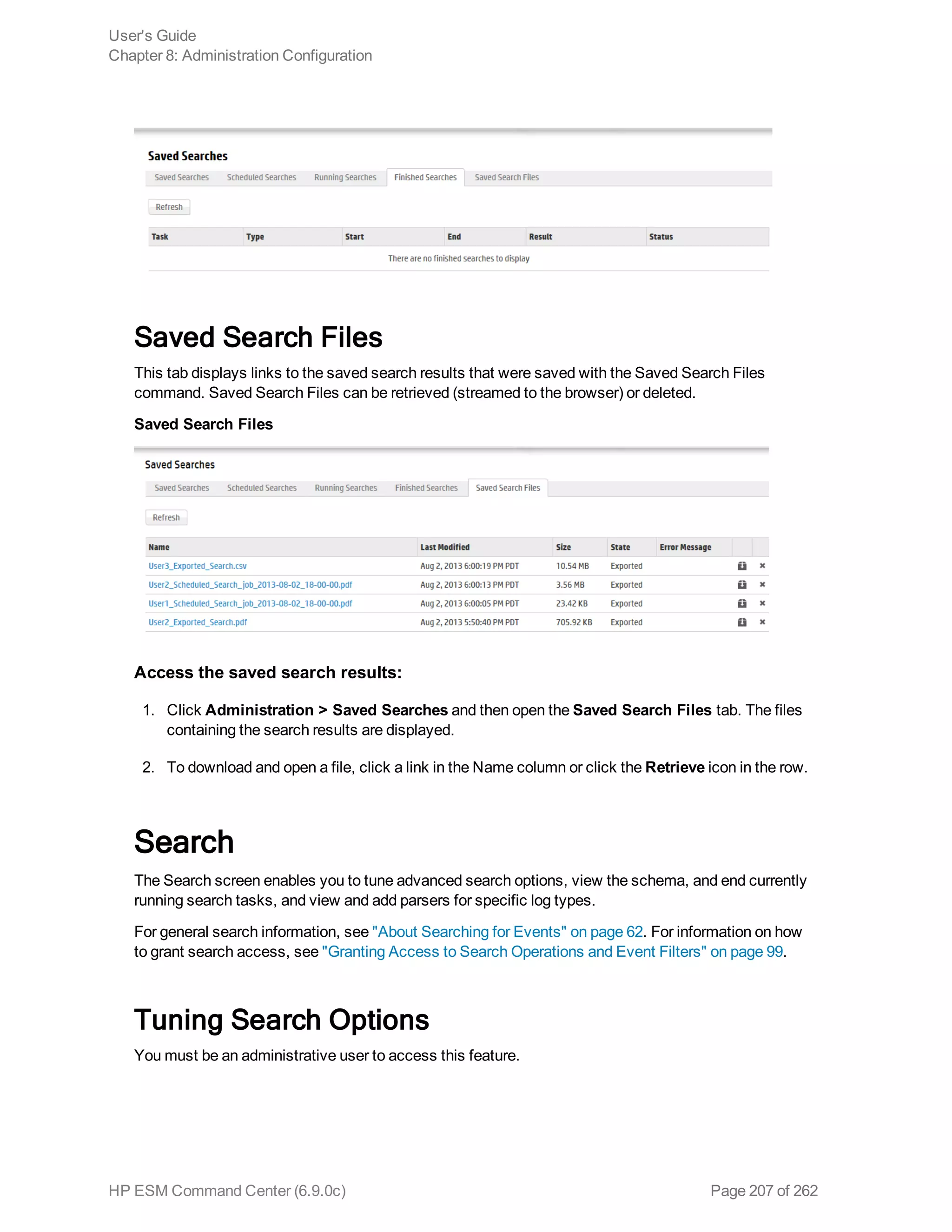 Saved Search Files
This tab displays links to the saved search results that were saved with the Saved Search Files
command. Saved Search Files can be retrieved (streamed to the browser) or deleted.
Saved Search Files
Access the saved search results:
1. Click Administration > Saved Searches and then open the Saved Search Files tab. The files
containing the search results are displayed.
2. To download and open a file, click a link in the Name column or click the Retrieve icon in the row.
Search
The Search screen enables you to tune advanced search options, view the schema, and end currently
running search tasks, and view and add parsers for specific log types.
For general search information, see "About Searching for Events" on page 62. For information on how
to grant search access, see "Granting Access to Search Operations and Event Filters" on page 99.
Tuning Search Options
You must be an administrative user to access this feature.
User's Guide
Chapter 8: Administration Configuration
HP ESM Command Center (6.9.0c) Page 207 of 262
 
