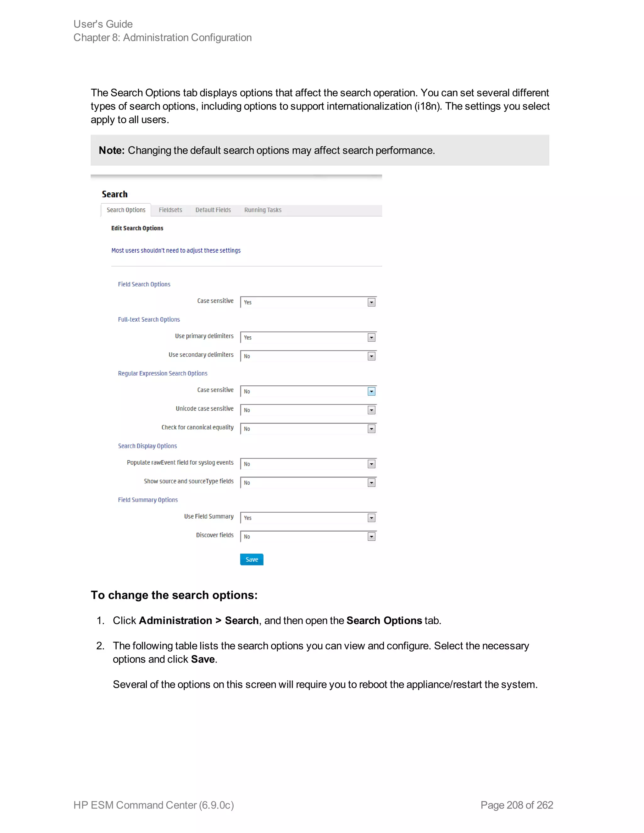 The Search Options tab displays options that affect the search operation. You can set several different
types of search options, including options to support internationalization (i18n). The settings you select
apply to all users.
Note: Changing the default search options may affect search performance.
To change the search options:
1. Click Administration > Search, and then open the Search Options tab.
2. The following table lists the search options you can view and configure. Select the necessary
options and click Save.
Several of the options on this screen will require you to reboot the appliance/restart the system.
User's Guide
Chapter 8: Administration Configuration
HP ESM Command Center (6.9.0c) Page 208 of 262
 