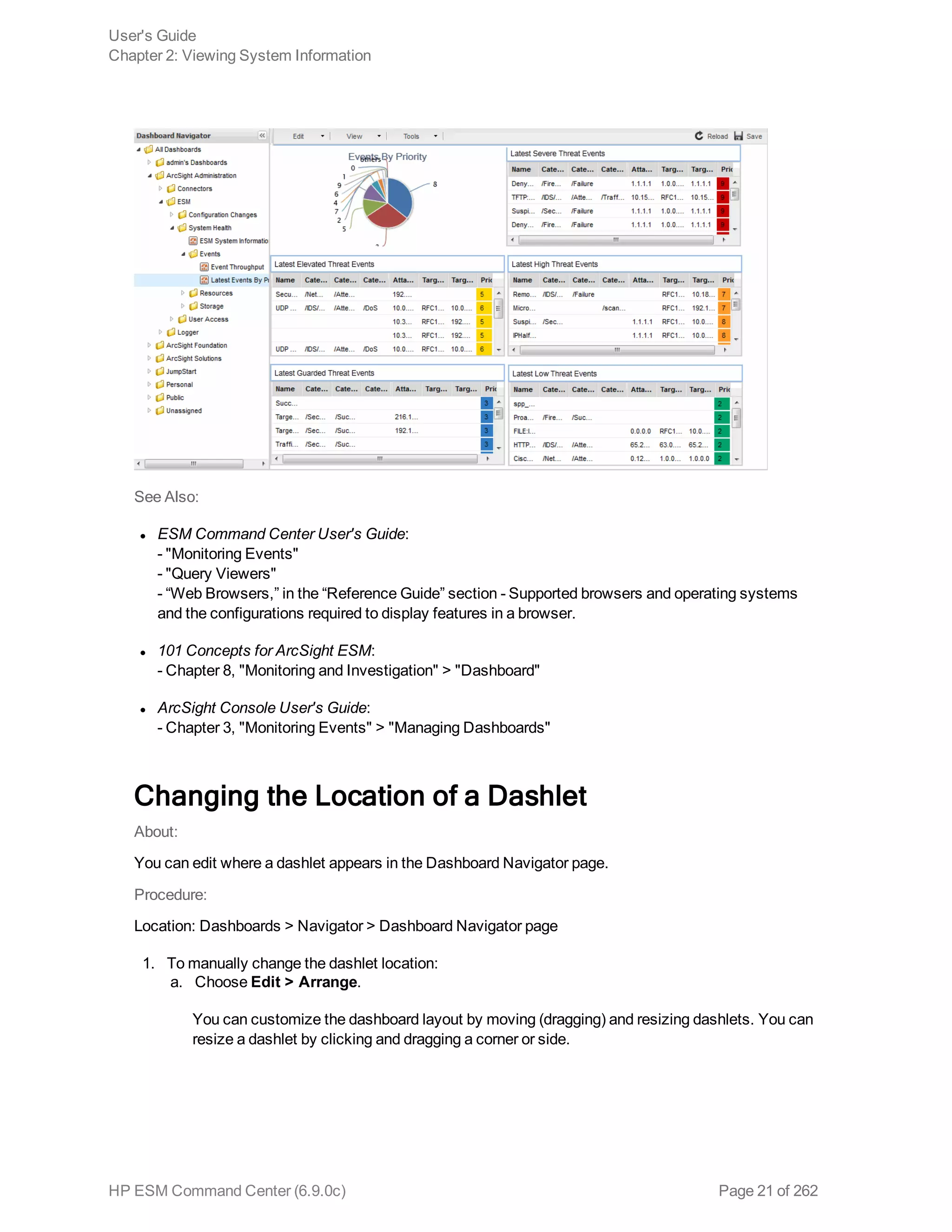 See Also:
l ESM Command Center User's Guide:
- "Monitoring Events"
- "Query Viewers"
- “Web Browsers,” in the “Reference Guide” section - Supported browsers and operating systems
and the configurations required to display features in a browser.
l 101 Concepts for ArcSight ESM:
- Chapter 8, "Monitoring and Investigation" > "Dashboard"
l ArcSight Console User's Guide:
- Chapter 3, "Monitoring Events" > "Managing Dashboards"
Changing the Location of a Dashlet
About:
You can edit where a dashlet appears in the Dashboard Navigator page.
Procedure:
Location: Dashboards > Navigator > Dashboard Navigator page
1. To manually change the dashlet location:
a. Choose Edit > Arrange.
You can customize the dashboard layout by moving (dragging) and resizing dashlets. You can
resize a dashlet by clicking and dragging a corner or side.
User's Guide
Chapter 2: Viewing System Information
HP ESM Command Center (6.9.0c) Page 21 of 262
 