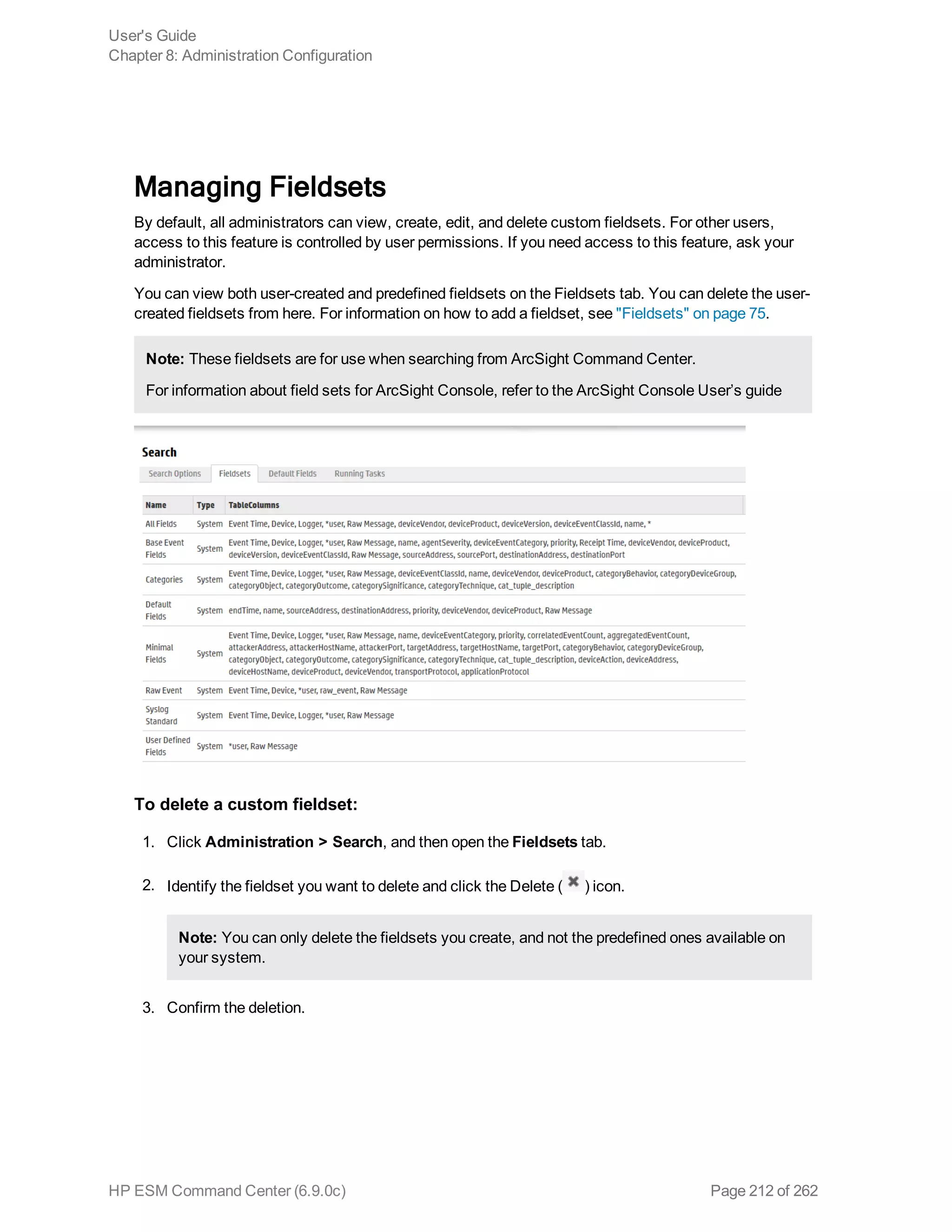 Managing Fieldsets
By default, all administrators can view, create, edit, and delete custom fieldsets. For other users,
access to this feature is controlled by user permissions. If you need access to this feature, ask your
administrator.
You can view both user-created and predefined fieldsets on the Fieldsets tab. You can delete the user-
created fieldsets from here. For information on how to add a fieldset, see "Fieldsets" on page 75.
Note: These fieldsets are for use when searching from ArcSight Command Center.
For information about field sets for ArcSight Console, refer to the ArcSight Console User’s guide
To delete a custom fieldset:
1. Click Administration > Search, and then open the Fieldsets tab.
2. Identify the fieldset you want to delete and click the Delete ( ) icon.
Note: You can only delete the fieldsets you create, and not the predefined ones available on
your system.
3. Confirm the deletion.
User's Guide
Chapter 8: Administration Configuration
HP ESM Command Center (6.9.0c) Page 212 of 262
 