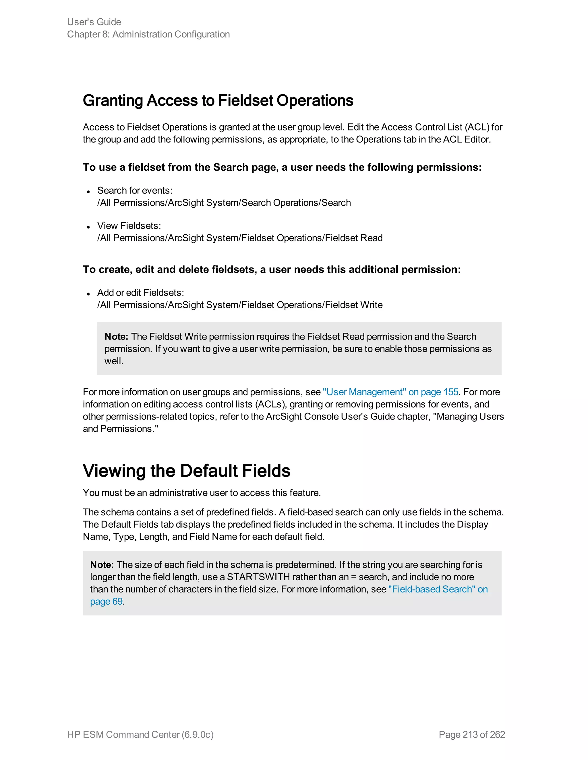 Granting Access to Fieldset Operations
Access to Fieldset Operations is granted at the user group level. Edit the Access Control List (ACL) for
the group and add the following permissions, as appropriate, to the Operations tab in the ACL Editor.
To use a fieldset from the Search page, a user needs the following permissions:
l Search for events:
/All Permissions/ArcSight System/Search Operations/Search
l View Fieldsets:
/All Permissions/ArcSight System/Fieldset Operations/Fieldset Read
To create, edit and delete fieldsets, a user needs this additional permission:
l Add or edit Fieldsets:
/All Permissions/ArcSight System/Fieldset Operations/Fieldset Write
Note: The Fieldset Write permission requires the Fieldset Read permission and the Search
permission. If you want to give a user write permission, be sure to enable those permissions as
well.
For more information on user groups and permissions, see "User Management" on page 155. For more
information on editing access control lists (ACLs), granting or removing permissions for events, and
other permissions-related topics, refer to the ArcSight Console User's Guide chapter, "Managing Users
and Permissions."
Viewing the Default Fields
You must be an administrative user to access this feature.
The schema contains a set of predefined fields. A field-based search can only use fields in the schema.
The Default Fields tab displays the predefined fields included in the schema. It includes the Display
Name, Type, Length, and Field Name for each default field.
Note: The size of each field in the schema is predetermined. If the string you are searching for is
longer than the field length, use a STARTSWITH rather than an = search, and include no more
than the number of characters in the field size. For more information, see "Field-based Search" on
page 69.
User's Guide
Chapter 8: Administration Configuration
HP ESM Command Center (6.9.0c) Page 213 of 262
 