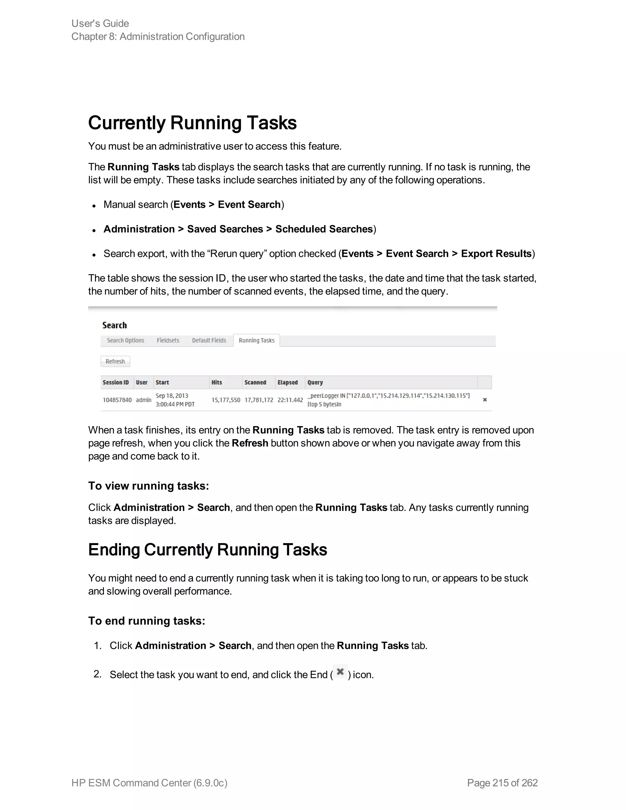 Currently Running Tasks
You must be an administrative user to access this feature.
The Running Tasks tab displays the search tasks that are currently running. If no task is running, the
list will be empty. These tasks include searches initiated by any of the following operations.
l Manual search (Events > Event Search)
l Administration > Saved Searches > Scheduled Searches)
l Search export, with the “Rerun query” option checked (Events > Event Search > Export Results)
The table shows the session ID, the user who started the tasks, the date and time that the task started,
the number of hits, the number of scanned events, the elapsed time, and the query.
When a task finishes, its entry on the Running Tasks tab is removed. The task entry is removed upon
page refresh, when you click the Refresh button shown above or when you navigate away from this
page and come back to it.
To view running tasks:
Click Administration > Search, and then open the Running Tasks tab. Any tasks currently running
tasks are displayed.
Ending Currently Running Tasks
You might need to end a currently running task when it is taking too long to run, or appears to be stuck
and slowing overall performance.
To end running tasks:
1. Click Administration > Search, and then open the Running Tasks tab.
2. Select the task you want to end, and click the End ( ) icon.
User's Guide
Chapter 8: Administration Configuration
HP ESM Command Center (6.9.0c) Page 215 of 262
 