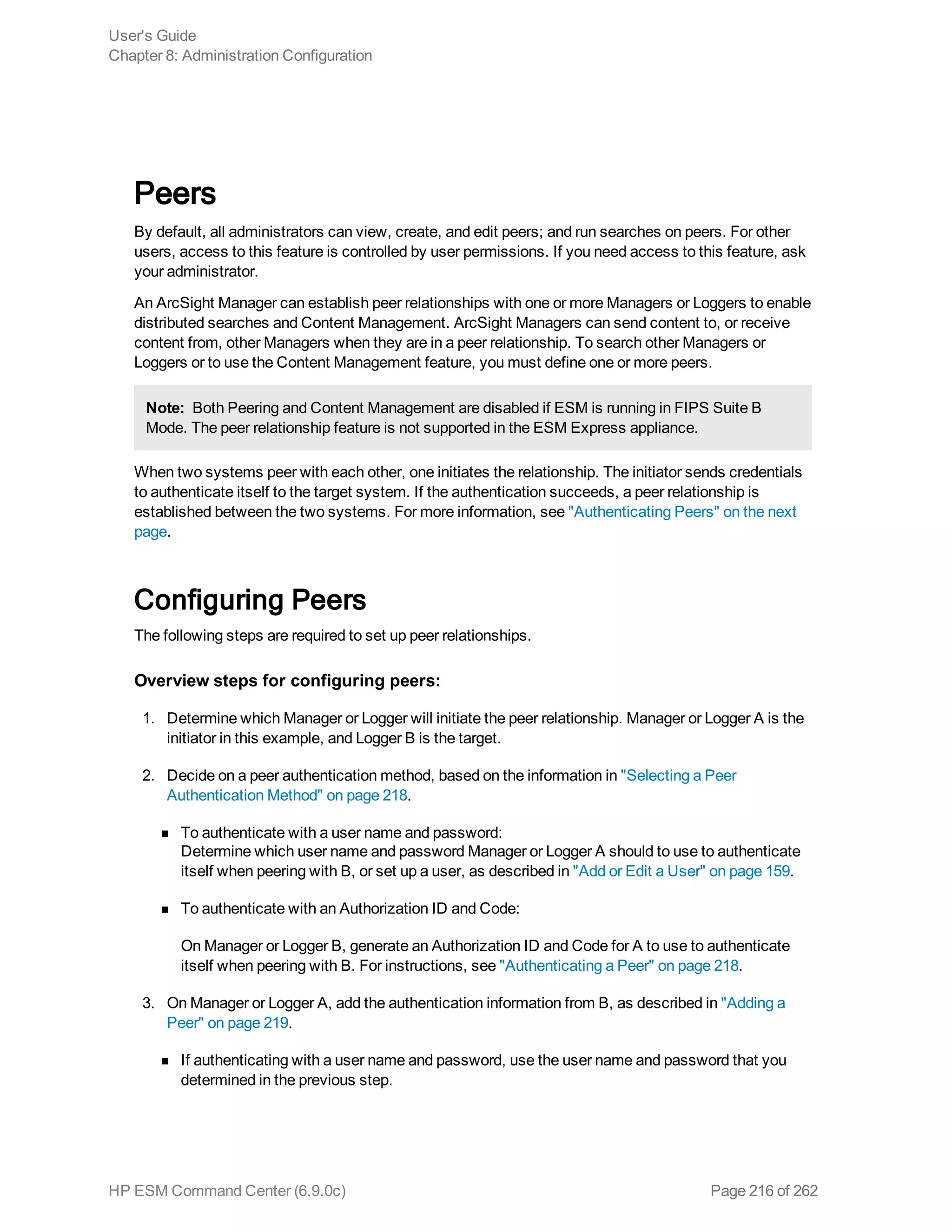 Peers
By default, all administrators can view, create, and edit peers; and run searches on peers. For other
users, access to this feature is controlled by user permissions. If you need access to this feature, ask
your administrator.
An ArcSight Manager can establish peer relationships with one or more Managers or Loggers to enable
distributed searches and Content Management. ArcSight Managers can send content to, or receive
content from, other Managers when they are in a peer relationship. To search other Managers or
Loggers or to use the Content Management feature, you must define one or more peers.
Note: Both Peering and Content Management are disabled if ESM is running in FIPS Suite B
Mode. The peer relationship feature is not supported in the ESM Express appliance.
When two systems peer with each other, one initiates the relationship. The initiator sends credentials
to authenticate itself to the target system. If the authentication succeeds, a peer relationship is
established between the two systems. For more information, see "Authenticating Peers" on the next
page.
Configuring Peers
The following steps are required to set up peer relationships.
Overview steps for configuring peers:
1. Determine which Manager or Logger will initiate the peer relationship. Manager or Logger A is the
initiator in this example, and Logger B is the target.
2. Decide on a peer authentication method, based on the information in "Selecting a Peer
Authentication Method" on page 218.
n To authenticate with a user name and password:
Determine which user name and password Manager or Logger A should to use to authenticate
itself when peering with B, or set up a user, as described in "Add or Edit a User" on page 159.
n To authenticate with an Authorization ID and Code:
On Manager or Logger B, generate an Authorization ID and Code for A to use to authenticate
itself when peering with B. For instructions, see "Authenticating a Peer" on page 218.
3. On Manager or Logger A, add the authentication information from B, as described in "Adding a
Peer" on page 219.
n If authenticating with a user name and password, use the user name and password that you
determined in the previous step.
User's Guide
Chapter 8: Administration Configuration
HP ESM Command Center (6.9.0c) Page 216 of 262
 