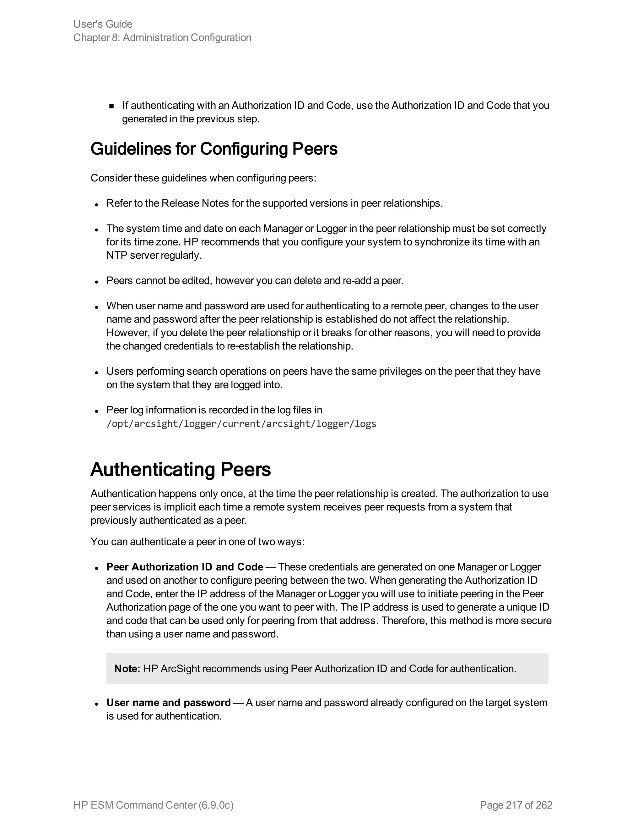 n If authenticating with an Authorization ID and Code, use the Authorization ID and Code that you
generated in the previous step.
Guidelines for Configuring Peers
Consider these guidelines when configuring peers:
l Refer to the Release Notes for the supported versions in peer relationships.
l The system time and date on each Manager or Logger in the peer relationship must be set correctly
for its time zone. HP recommends that you configure your system to synchronize its time with an
NTP server regularly.
l Peers cannot be edited, however you can delete and re-add a peer.
l When user name and password are used for authenticating to a remote peer, changes to the user
name and password after the peer relationship is established do not affect the relationship.
However, if you delete the peer relationship or it breaks for other reasons, you will need to provide
the changed credentials to re-establish the relationship.
l Users performing search operations on peers have the same privileges on the peer that they have
on the system that they are logged into.
l Peer log information is recorded in the log files in
/opt/arcsight/logger/current/arcsight/logger/logs
Authenticating Peers
Authentication happens only once, at the time the peer relationship is created. The authorization to use
peer services is implicit each time a remote system receives peer requests from a system that
previously authenticated as a peer.
You can authenticate a peer in one of two ways:
l Peer Authorization ID and Code — These credentials are generated on one Manager or Logger
and used on another to configure peering between the two. When generating the Authorization ID
and Code, enter the IP address of the Manager or Logger you will use to initiate peering in the Peer
Authorization page of the one you want to peer with. The IP address is used to generate a unique ID
and code that can be used only for peering from that address. Therefore, this method is more secure
than using a user name and password.
Note: HP ArcSight recommends using Peer Authorization ID and Code for authentication.
l User name and password — A user name and password already configured on the target system
is used for authentication.
User's Guide
Chapter 8: Administration Configuration
HP ESM Command Center (6.9.0c) Page 217 of 262
 