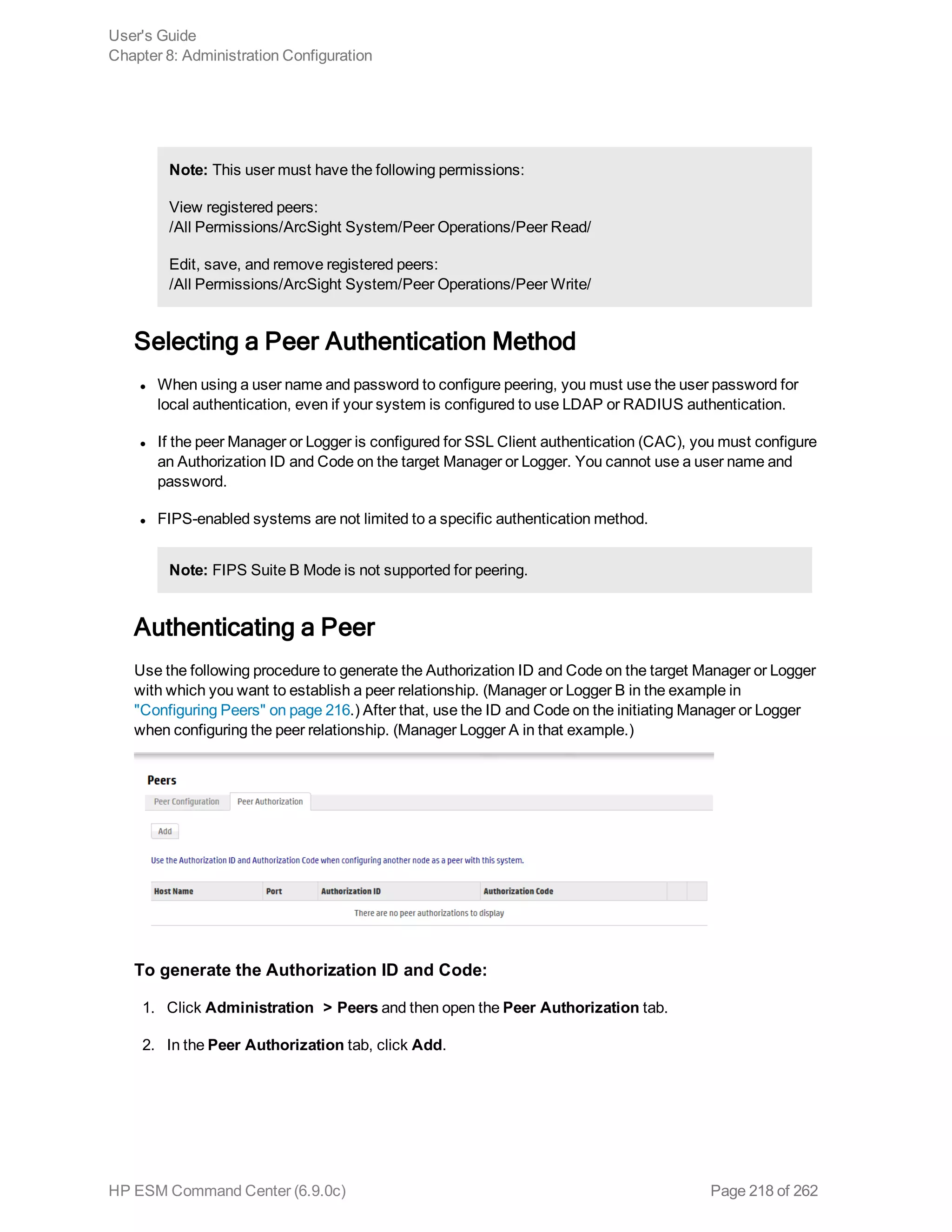 Note: This user must have the following permissions:
View registered peers:
/All Permissions/ArcSight System/Peer Operations/Peer Read/
Edit, save, and remove registered peers:
/All Permissions/ArcSight System/Peer Operations/Peer Write/
Selecting a Peer Authentication Method
l When using a user name and password to configure peering, you must use the user password for
local authentication, even if your system is configured to use LDAP or RADIUS authentication.
l If the peer Manager or Logger is configured for SSL Client authentication (CAC), you must configure
an Authorization ID and Code on the target Manager or Logger. You cannot use a user name and
password.
l FIPS-enabled systems are not limited to a specific authentication method.
Note: FIPS Suite B Mode is not supported for peering.
Authenticating a Peer
Use the following procedure to generate the Authorization ID and Code on the target Manager or Logger
with which you want to establish a peer relationship. (Manager or Logger B in the example in
"Configuring Peers" on page 216.) After that, use the ID and Code on the initiating Manager or Logger
when configuring the peer relationship. (Manager Logger A in that example.)
To generate the Authorization ID and Code:
1. Click Administration > Peers and then open the Peer Authorization tab.
2. In the Peer Authorization tab, click Add.
User's Guide
Chapter 8: Administration Configuration
HP ESM Command Center (6.9.0c) Page 218 of 262
 