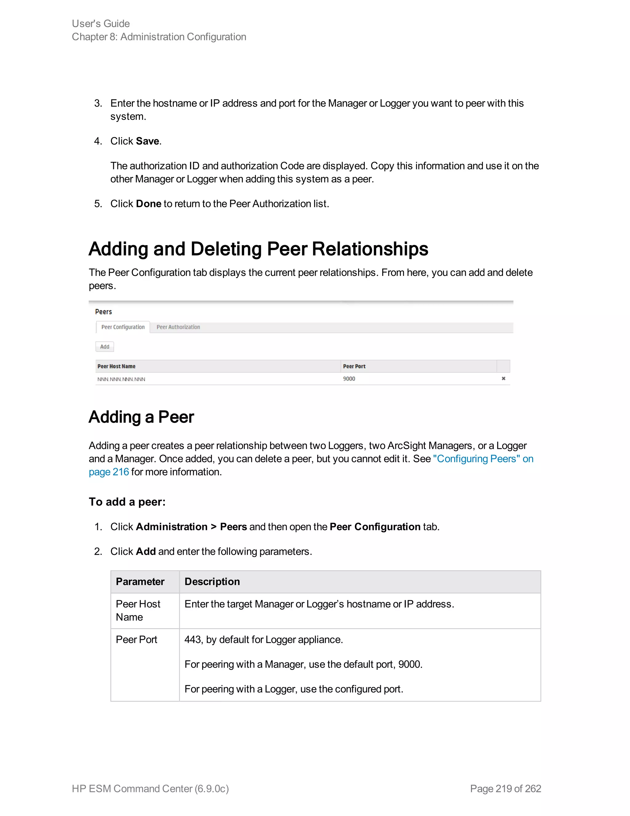 3. Enter the hostname or IP address and port for the Manager or Logger you want to peer with this
system.
4. Click Save.
The authorization ID and authorization Code are displayed. Copy this information and use it on the
other Manager or Logger when adding this system as a peer.
5. Click Done to return to the Peer Authorization list.
Adding and Deleting Peer Relationships
The Peer Configuration tab displays the current peer relationships. From here, you can add and delete
peers.
Adding a Peer
Adding a peer creates a peer relationship between two Loggers, two ArcSight Managers, or a Logger
and a Manager. Once added, you can delete a peer, but you cannot edit it. See "Configuring Peers" on
page 216 for more information.
To add a peer:
1. Click Administration > Peers and then open the Peer Configuration tab.
2. Click Add and enter the following parameters.
Parameter Description
Peer Host
Name
Enter the target Manager or Logger’s hostname or IP address.
Peer Port 443, by default for Logger appliance.
For peering with a Manager, use the default port, 9000.
For peering with a Logger, use the configured port.
User's Guide
Chapter 8: Administration Configuration
HP ESM Command Center (6.9.0c) Page 219 of 262
 