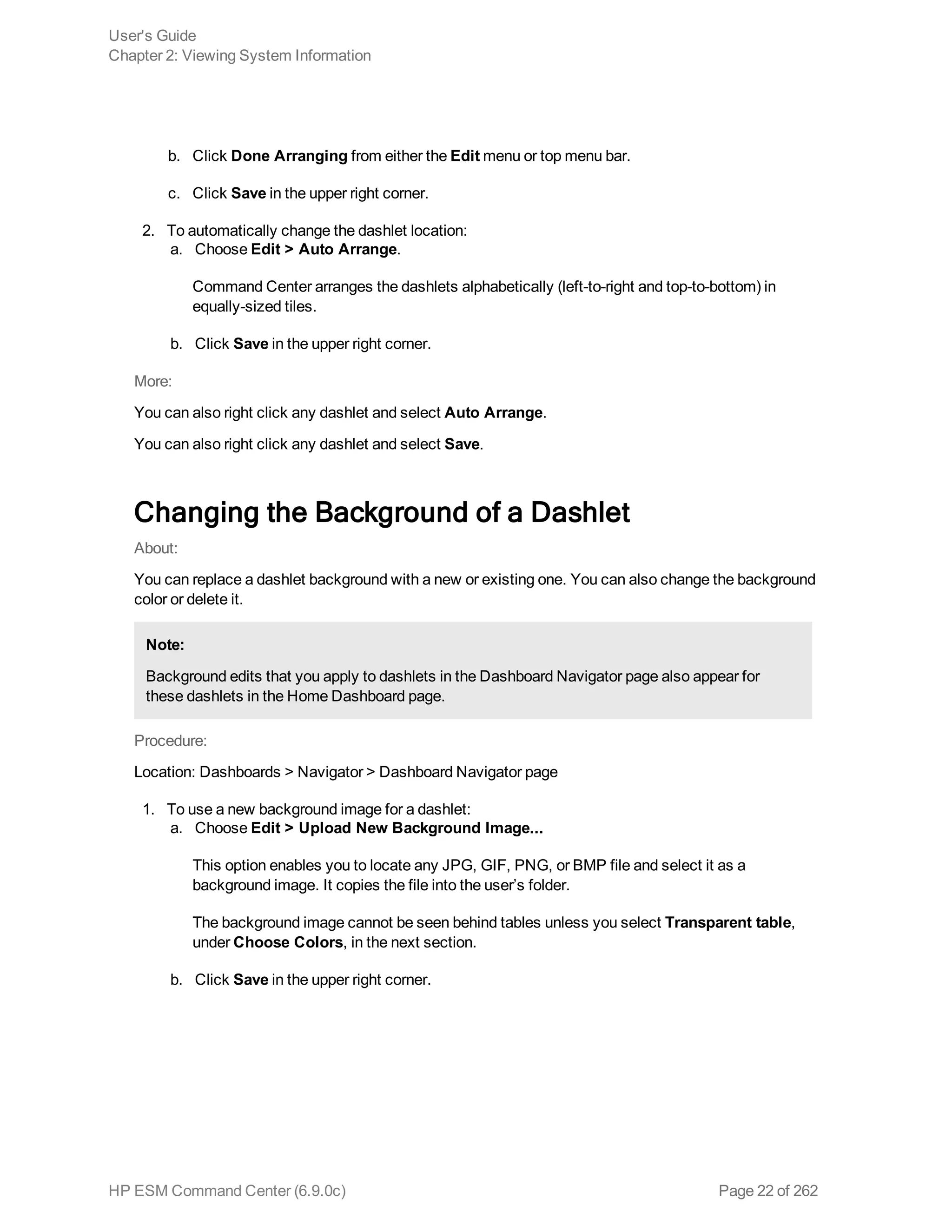 b. Click Done Arranging from either the Edit menu or top menu bar.
c. Click Save in the upper right corner.
2. To automatically change the dashlet location:
a. Choose Edit > Auto Arrange.
Command Center arranges the dashlets alphabetically (left-to-right and top-to-bottom) in
equally-sized tiles.
b. Click Save in the upper right corner.
More:
You can also right click any dashlet and select Auto Arrange.
You can also right click any dashlet and select Save.
Changing the Background of a Dashlet
About:
You can replace a dashlet background with a new or existing one. You can also change the background
color or delete it.
Note:
Background edits that you apply to dashlets in the Dashboard Navigator page also appear for
these dashlets in the Home Dashboard page.
Procedure:
Location: Dashboards > Navigator > Dashboard Navigator page
1. To use a new background image for a dashlet:
a. Choose Edit > Upload New Background Image...
This option enables you to locate any JPG, GIF, PNG, or BMP file and select it as a
background image. It copies the file into the user’s folder.
The background image cannot be seen behind tables unless you select Transparent table,
under Choose Colors, in the next section.
b. Click Save in the upper right corner.
User's Guide
Chapter 2: Viewing System Information
HP ESM Command Center (6.9.0c) Page 22 of 262
 