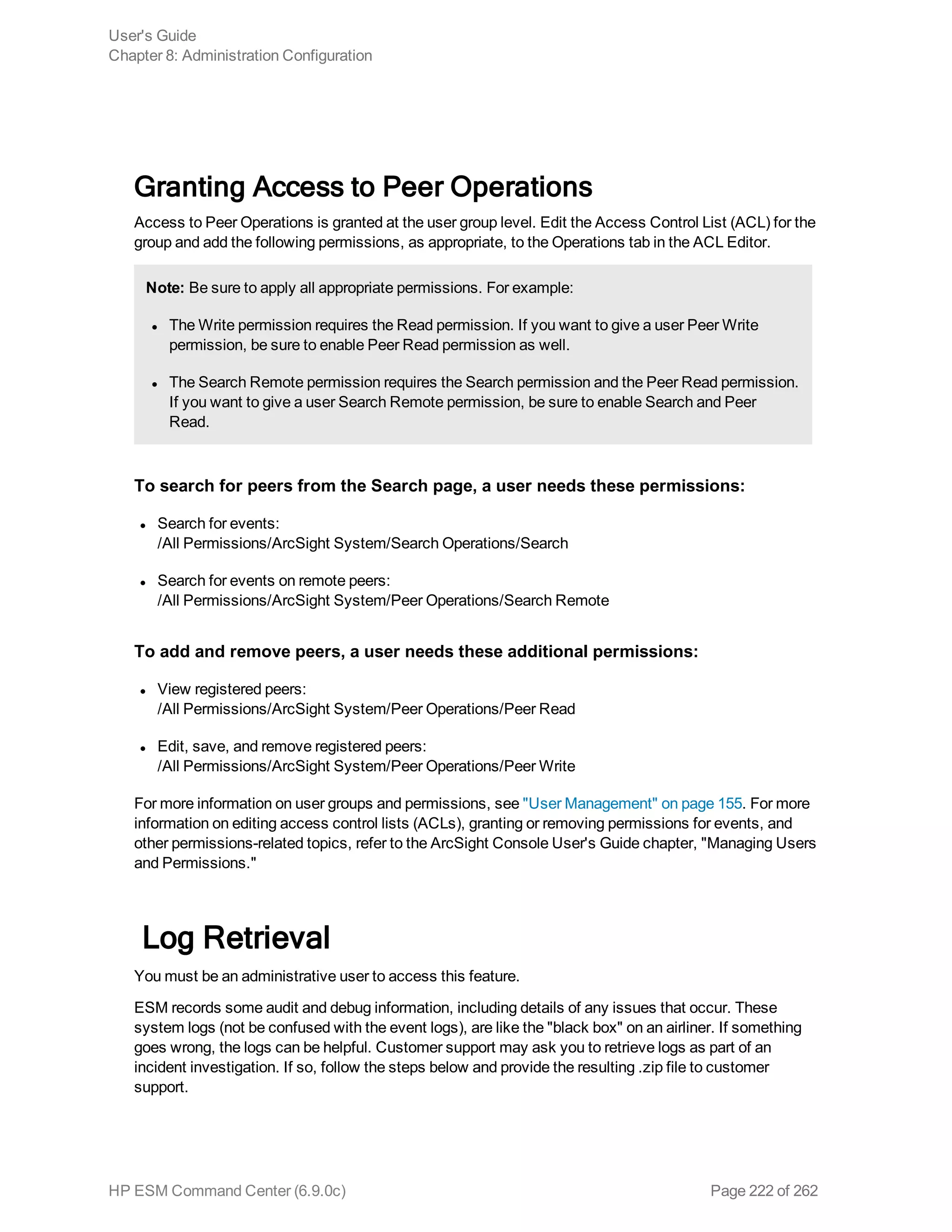 Granting Access to Peer Operations
Access to Peer Operations is granted at the user group level. Edit the Access Control List (ACL) for the
group and add the following permissions, as appropriate, to the Operations tab in the ACL Editor.
Note: Be sure to apply all appropriate permissions. For example:
l The Write permission requires the Read permission. If you want to give a user Peer Write
permission, be sure to enable Peer Read permission as well.
l The Search Remote permission requires the Search permission and the Peer Read permission.
If you want to give a user Search Remote permission, be sure to enable Search and Peer
Read.
To search for peers from the Search page, a user needs these permissions:
l Search for events:
/All Permissions/ArcSight System/Search Operations/Search
l Search for events on remote peers:
/All Permissions/ArcSight System/Peer Operations/Search Remote
To add and remove peers, a user needs these additional permissions:
l View registered peers:
/All Permissions/ArcSight System/Peer Operations/Peer Read
l Edit, save, and remove registered peers:
/All Permissions/ArcSight System/Peer Operations/Peer Write
For more information on user groups and permissions, see "User Management" on page 155. For more
information on editing access control lists (ACLs), granting or removing permissions for events, and
other permissions-related topics, refer to the ArcSight Console User's Guide chapter, "Managing Users
and Permissions."
Log Retrieval
You must be an administrative user to access this feature.
ESM records some audit and debug information, including details of any issues that occur. These
system logs (not be confused with the event logs), are like the "black box" on an airliner. If something
goes wrong, the logs can be helpful. Customer support may ask you to retrieve logs as part of an
incident investigation. If so, follow the steps below and provide the resulting .zip file to customer
support.
User's Guide
Chapter 8: Administration Configuration
HP ESM Command Center (6.9.0c) Page 222 of 262
 