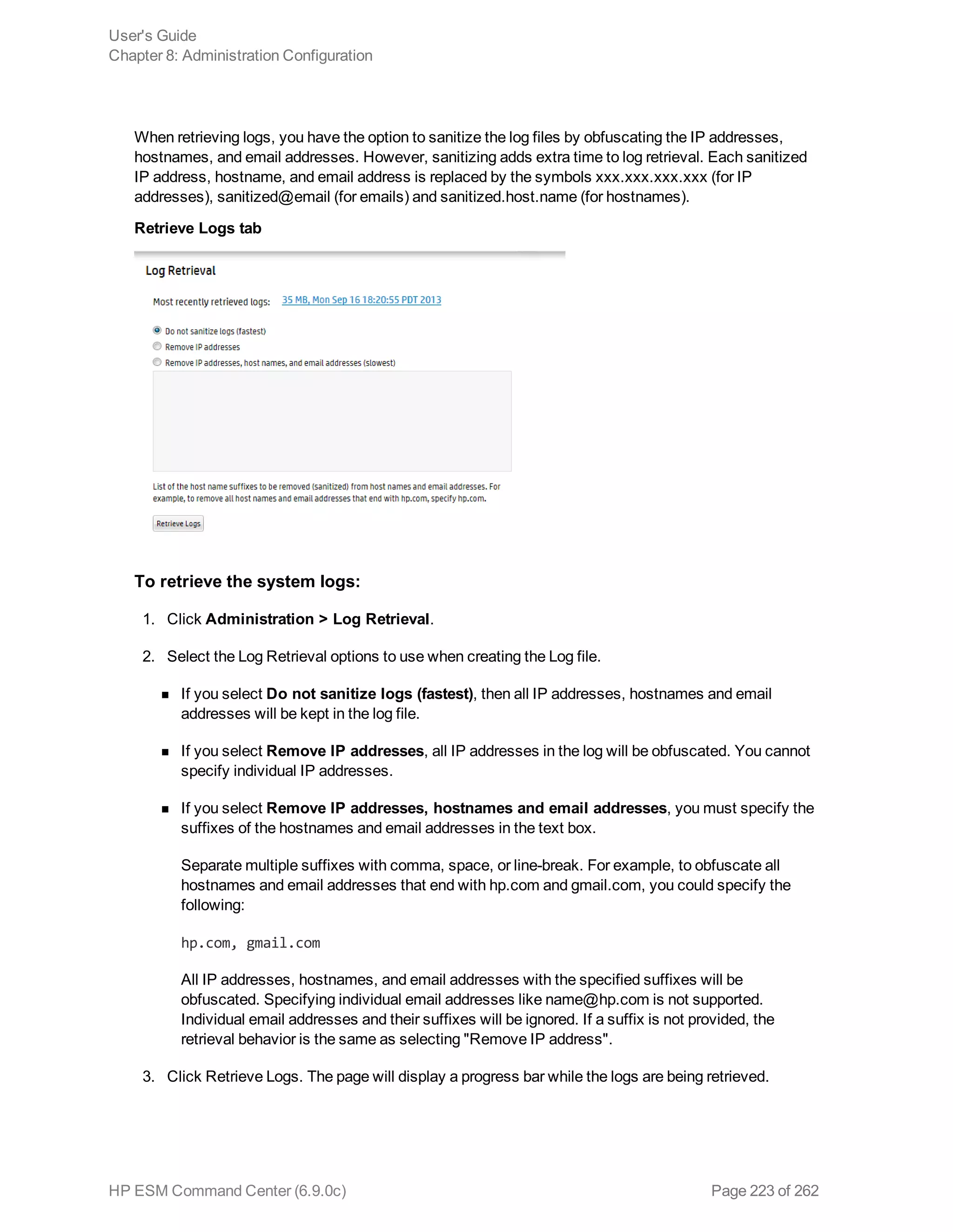 When retrieving logs, you have the option to sanitize the log files by obfuscating the IP addresses,
hostnames, and email addresses. However, sanitizing adds extra time to log retrieval. Each sanitized
IP address, hostname, and email address is replaced by the symbols xxx.xxx.xxx.xxx (for IP
addresses), sanitized@email (for emails) and sanitized.host.name (for hostnames).
Retrieve Logs tab
To retrieve the system logs:
1. Click Administration > Log Retrieval.
2. Select the Log Retrieval options to use when creating the Log file.
n If you select Do not sanitize logs (fastest), then all IP addresses, hostnames and email
addresses will be kept in the log file.
n If you select Remove IP addresses, all IP addresses in the log will be obfuscated. You cannot
specify individual IP addresses.
n If you select Remove IP addresses, hostnames and email addresses, you must specify the
suffixes of the hostnames and email addresses in the text box.
Separate multiple suffixes with comma, space, or line-break. For example, to obfuscate all
hostnames and email addresses that end with hp.com and gmail.com, you could specify the
following:
hp.com, gmail.com
All IP addresses, hostnames, and email addresses with the specified suffixes will be
obfuscated. Specifying individual email addresses like name@hp.com is not supported.
Individual email addresses and their suffixes will be ignored. If a suffix is not provided, the
retrieval behavior is the same as selecting "Remove IP address".
3. Click Retrieve Logs. The page will display a progress bar while the logs are being retrieved.
User's Guide
Chapter 8: Administration Configuration
HP ESM Command Center (6.9.0c) Page 223 of 262
 