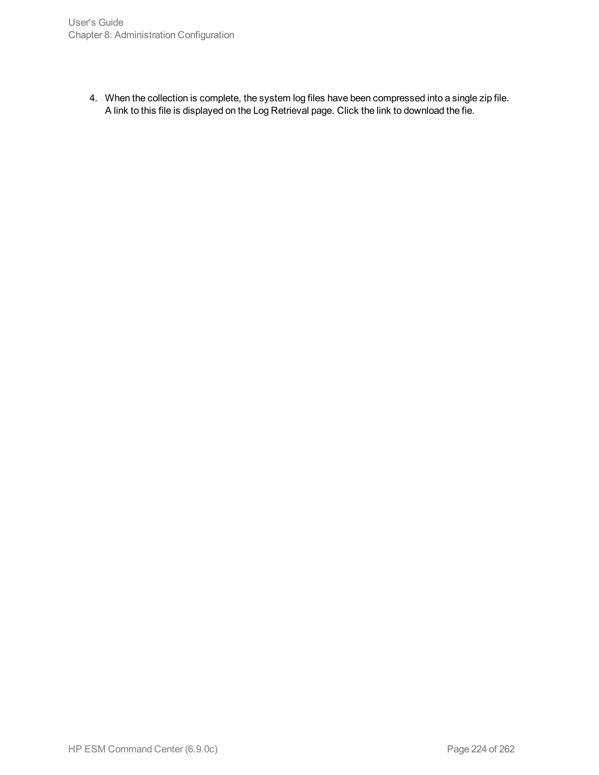 4. When the collection is complete, the system log files have been compressed into a single zip file.
A link to this file is displayed on the Log Retrieval page. Click the link to download the fie.
User's Guide
Chapter 8: Administration Configuration
HP ESM Command Center (6.9.0c) Page 224 of 262
 