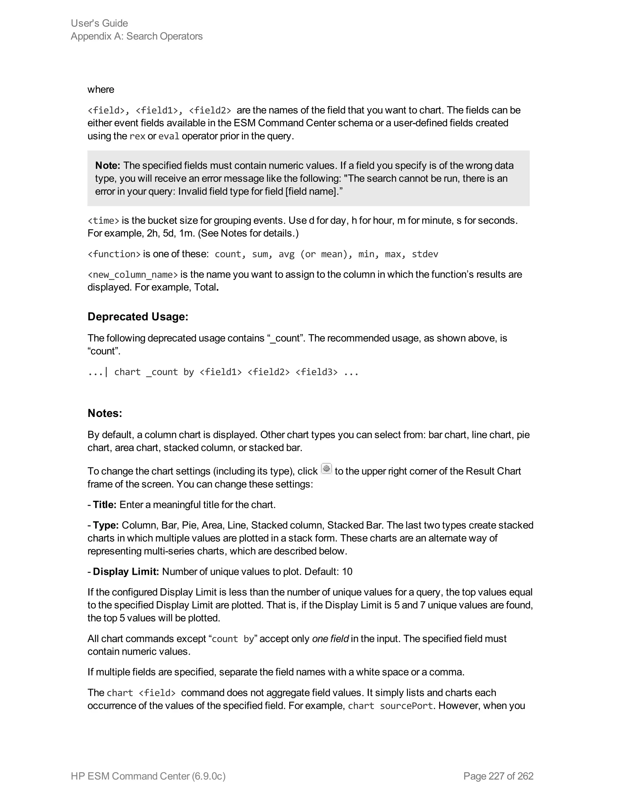 where
<field>, <field1>, <field2> are the names of the field that you want to chart. The fields can be
either event fields available in the ESM Command Center schema or a user-defined fields created
using the rex or eval operator prior in the query.
Note: The specified fields must contain numeric values. If a field you specify is of the wrong data
type, you will receive an error message like the following: "The search cannot be run, there is an
error in your query: Invalid field type for field [field name].”
<time> is the bucket size for grouping events. Use d for day, h for hour, m for minute, s for seconds.
For example, 2h, 5d, 1m. (See Notes for details.)
<function> is one of these: count, sum, avg (or mean), min, max, stdev
<new_column_name> is the name you want to assign to the column in which the function’s results are
displayed. For example, Total.
Deprecated Usage:
The following deprecated usage contains “_count”. The recommended usage, as shown above, is
“count”.
...| chart _count by <field1> <field2> <field3> ...
Notes:
By default, a column chart is displayed. Other chart types you can select from: bar chart, line chart, pie
chart, area chart, stacked column, or stacked bar.
To change the chart settings (including its type), click to the upper right corner of the Result Chart
frame of the screen. You can change these settings:
- Title: Enter a meaningful title for the chart.
- Type: Column, Bar, Pie, Area, Line, Stacked column, Stacked Bar. The last two types create stacked
charts in which multiple values are plotted in a stack form. These charts are an alternate way of
representing multi-series charts, which are described below.
- Display Limit: Number of unique values to plot. Default: 10
If the configured Display Limit is less than the number of unique values for a query, the top values equal
to the specified Display Limit are plotted. That is, if the Display Limit is 5 and 7 unique values are found,
the top 5 values will be plotted.
All chart commands except “count by” accept only one field in the input. The specified field must
contain numeric values.
If multiple fields are specified, separate the field names with a white space or a comma.
The chart <field> command does not aggregate field values. It simply lists and charts each
occurrence of the values of the specified field. For example, chart sourcePort. However, when you
User's Guide
Appendix A: Search Operators
HP ESM Command Center (6.9.0c) Page 227 of 262
 