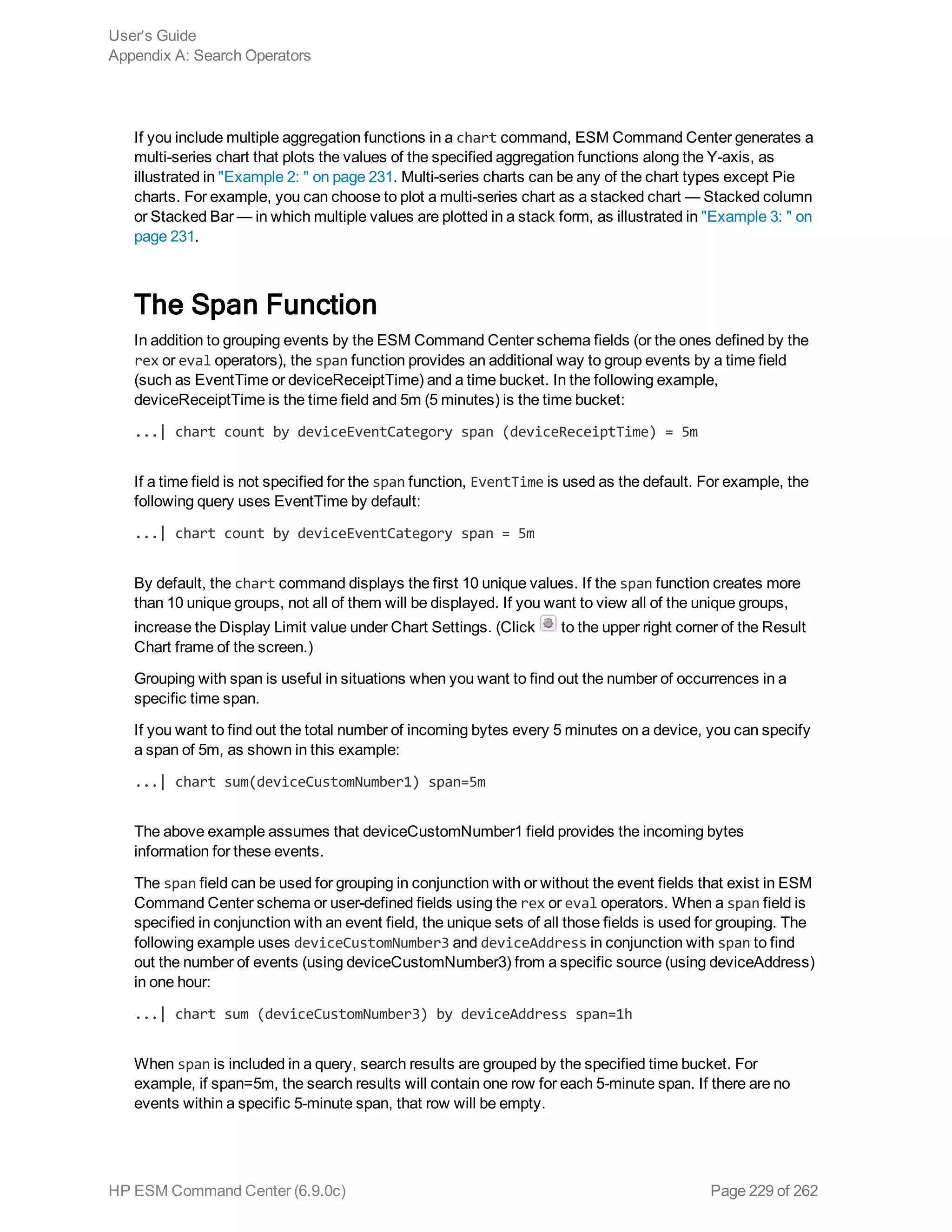 If you include multiple aggregation functions in a chart command, ESM Command Center generates a
multi-series chart that plots the values of the specified aggregation functions along the Y-axis, as
illustrated in "Example 2: " on page 231. Multi-series charts can be any of the chart types except Pie
charts. For example, you can choose to plot a multi-series chart as a stacked chart — Stacked column
or Stacked Bar — in which multiple values are plotted in a stack form, as illustrated in "Example 3: " on
page 231.
The Span Function
In addition to grouping events by the ESM Command Center schema fields (or the ones defined by the
rex or eval operators), the span function provides an additional way to group events by a time field
(such as EventTime or deviceReceiptTime) and a time bucket. In the following example,
deviceReceiptTime is the time field and 5m (5 minutes) is the time bucket:
...| chart count by deviceEventCategory span (deviceReceiptTime) = 5m
If a time field is not specified for the span function, EventTime is used as the default. For example, the
following query uses EventTime by default:
...| chart count by deviceEventCategory span = 5m
By default, the chart command displays the first 10 unique values. If the span function creates more
than 10 unique groups, not all of them will be displayed. If you want to view all of the unique groups,
increase the Display Limit value under Chart Settings. (Click to the upper right corner of the Result
Chart frame of the screen.)
Grouping with span is useful in situations when you want to find out the number of occurrences in a
specific time span.
If you want to find out the total number of incoming bytes every 5 minutes on a device, you can specify
a span of 5m, as shown in this example:
...| chart sum(deviceCustomNumber1) span=5m
The above example assumes that deviceCustomNumber1 field provides the incoming bytes
information for these events.
The span field can be used for grouping in conjunction with or without the event fields that exist in ESM
Command Center schema or user-defined fields using the rex or eval operators. When a span field is
specified in conjunction with an event field, the unique sets of all those fields is used for grouping. The
following example uses deviceCustomNumber3 and deviceAddress in conjunction with span to find
out the number of events (using deviceCustomNumber3) from a specific source (using deviceAddress)
in one hour:
...| chart sum (deviceCustomNumber3) by deviceAddress span=1h
When span is included in a query, search results are grouped by the specified time bucket. For
example, if span=5m, the search results will contain one row for each 5-minute span. If there are no
events within a specific 5-minute span, that row will be empty.
User's Guide
Appendix A: Search Operators
HP ESM Command Center (6.9.0c) Page 229 of 262
 