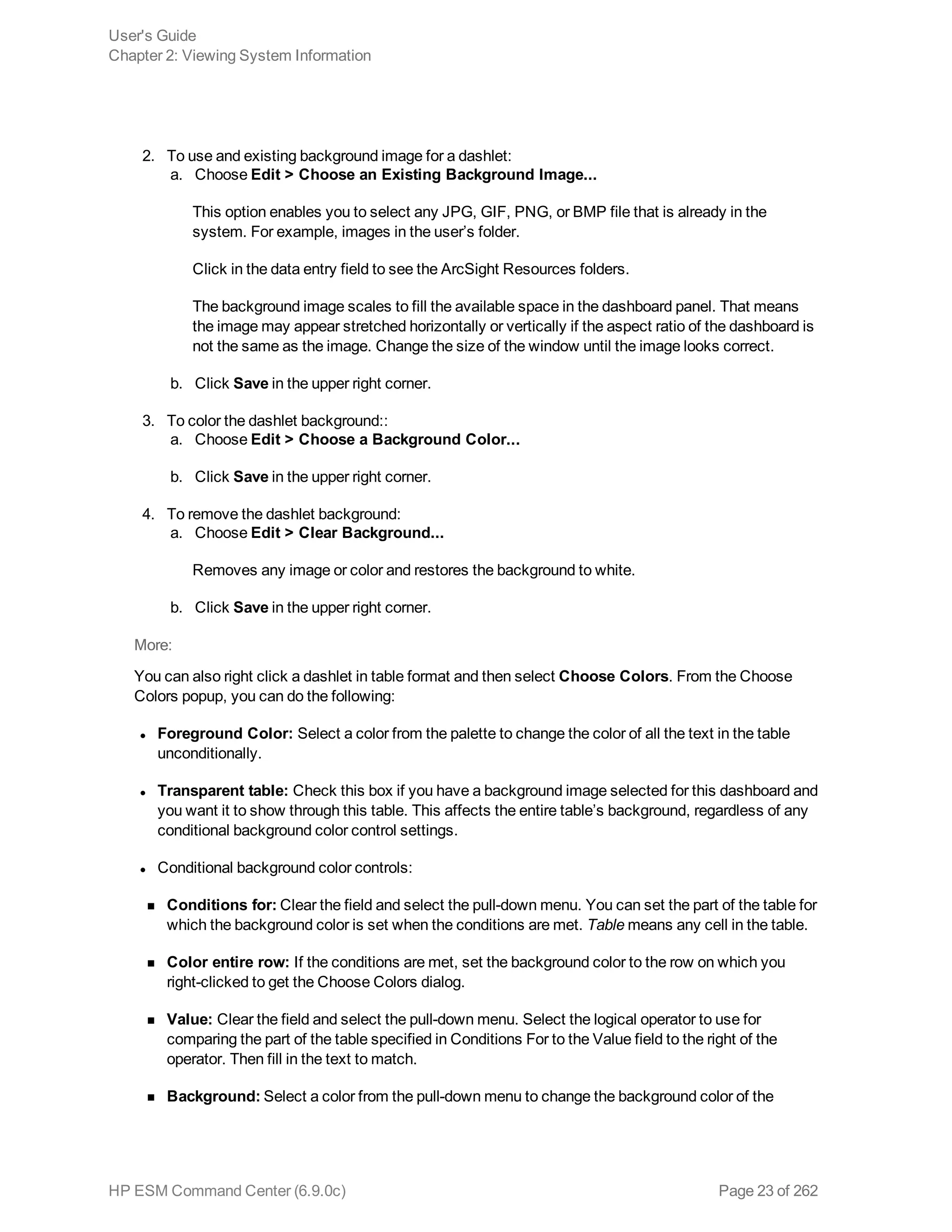 2. To use and existing background image for a dashlet:
a. Choose Edit > Choose an Existing Background Image...
This option enables you to select any JPG, GIF, PNG, or BMP file that is already in the
system. For example, images in the user’s folder.
Click in the data entry field to see the ArcSight Resources folders.
The background image scales to fill the available space in the dashboard panel. That means
the image may appear stretched horizontally or vertically if the aspect ratio of the dashboard is
not the same as the image. Change the size of the window until the image looks correct.
b. Click Save in the upper right corner.
3. To color the dashlet background::
a. Choose Edit > Choose a Background Color...
b. Click Save in the upper right corner.
4. To remove the dashlet background:
a. Choose Edit > Clear Background...
Removes any image or color and restores the background to white.
b. Click Save in the upper right corner.
More:
You can also right click a dashlet in table format and then select Choose Colors. From the Choose
Colors popup, you can do the following:
l Foreground Color: Select a color from the palette to change the color of all the text in the table
unconditionally.
l Transparent table: Check this box if you have a background image selected for this dashboard and
you want it to show through this table. This affects the entire table’s background, regardless of any
conditional background color control settings.
l Conditional background color controls:
n Conditions for: Clear the field and select the pull-down menu. You can set the part of the table for
which the background color is set when the conditions are met. Table means any cell in the table.
n Color entire row: If the conditions are met, set the background color to the row on which you
right-clicked to get the Choose Colors dialog.
n Value: Clear the field and select the pull-down menu. Select the logical operator to use for
comparing the part of the table specified in Conditions For to the Value field to the right of the
operator. Then fill in the text to match.
n Background: Select a color from the pull-down menu to change the background color of the
User's Guide
Chapter 2: Viewing System Information
HP ESM Command Center (6.9.0c) Page 23 of 262
 