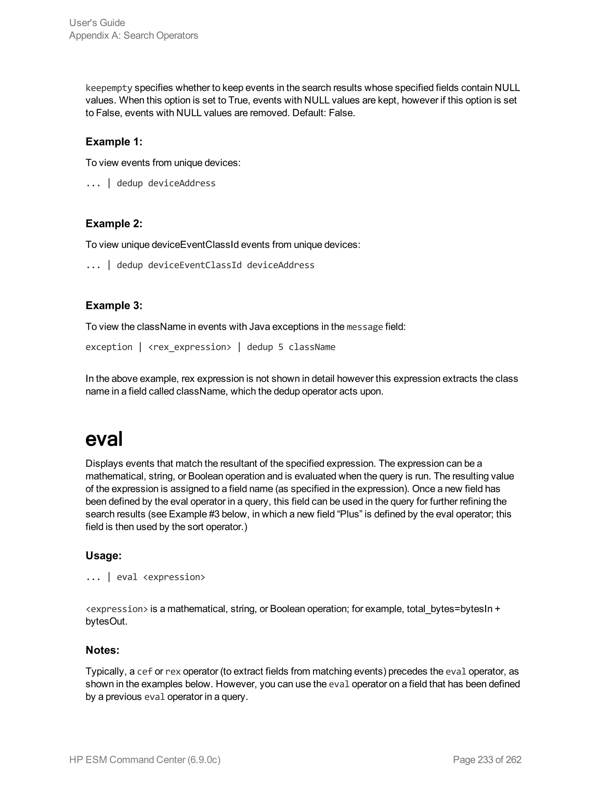 keepempty specifies whether to keep events in the search results whose specified fields contain NULL
values. When this option is set to True, events with NULL values are kept, however if this option is set
to False, events with NULL values are removed. Default: False.
Example 1:
To view events from unique devices:
... | dedup deviceAddress
Example 2:
To view unique deviceEventClassId events from unique devices:
... | dedup deviceEventClassId deviceAddress
Example 3:
To view the className in events with Java exceptions in the message field:
exception | <rex_expression> | dedup 5 className
In the above example, rex expression is not shown in detail however this expression extracts the class
name in a field called className, which the dedup operator acts upon.
eval
Displays events that match the resultant of the specified expression. The expression can be a
mathematical, string, or Boolean operation and is evaluated when the query is run. The resulting value
of the expression is assigned to a field name (as specified in the expression). Once a new field has
been defined by the eval operator in a query, this field can be used in the query for further refining the
search results (see Example #3 below, in which a new field “Plus” is defined by the eval operator; this
field is then used by the sort operator.)
Usage:
... | eval <expression>
<expression> is a mathematical, string, or Boolean operation; for example, total_bytes=bytesIn +
bytesOut.
Notes:
Typically, a cef or rex operator (to extract fields from matching events) precedes the eval operator, as
shown in the examples below. However, you can use the eval operator on a field that has been defined
by a previous eval operator in a query.
User's Guide
Appendix A: Search Operators
HP ESM Command Center (6.9.0c) Page 233 of 262
 