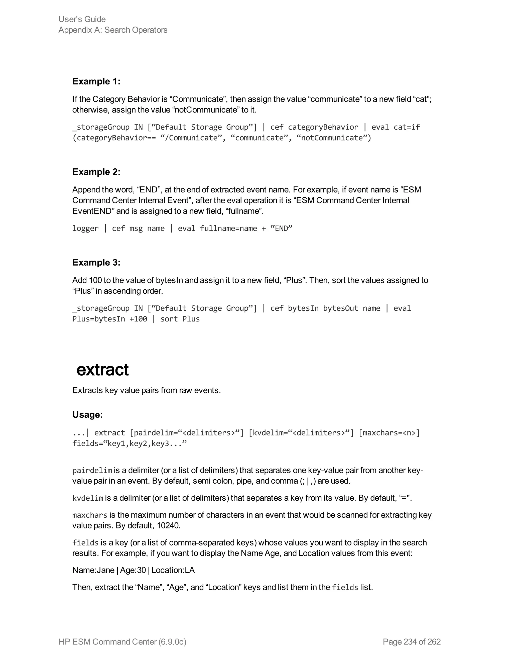 Example 1:
If the Category Behavior is “Communicate”, then assign the value “communicate” to a new field “cat”;
otherwise, assign the value “notCommunicate” to it.
_storageGroup IN [“Default Storage Group”] | cef categoryBehavior | eval cat=if
(categoryBehavior== “/Communicate”, “communicate”, “notCommunicate”)
Example 2:
Append the word, “END”, at the end of extracted event name. For example, if event name is “ESM
Command Center Internal Event”, after the eval operation it is “ESM Command Center Internal
EventEND” and is assigned to a new field, “fullname”.
logger | cef msg name | eval fullname=name + “END”
Example 3:
Add 100 to the value of bytesIn and assign it to a new field, “Plus”. Then, sort the values assigned to
“Plus” in ascending order.
_storageGroup IN [“Default Storage Group”] | cef bytesIn bytesOut name | eval
Plus=bytesIn +100 | sort Plus
extract
Extracts key value pairs from raw events.
Usage:
...| extract [pairdelim=“<delimiters>”] [kvdelim=“<delimiters>”] [maxchars=<n>]
fields=“key1,key2,key3...”
pairdelim is a delimiter (or a list of delimiters) that separates one key-value pair from another key-
value pair in an event. By default, semi colon, pipe, and comma (; | ,) are used.
kvdelim is a delimiter (or a list of delimiters) that separates a key from its value. By default, “=".
maxchars is the maximum number of characters in an event that would be scanned for extracting key
value pairs. By default, 10240.
fields is a key (or a list of comma-separated keys) whose values you want to display in the search
results. For example, if you want to display the Name Age, and Location values from this event:
Name:Jane | Age:30 | Location:LA
Then, extract the “Name”, “Age”, and “Location” keys and list them in the fields list.
User's Guide
Appendix A: Search Operators
HP ESM Command Center (6.9.0c) Page 234 of 262
 
