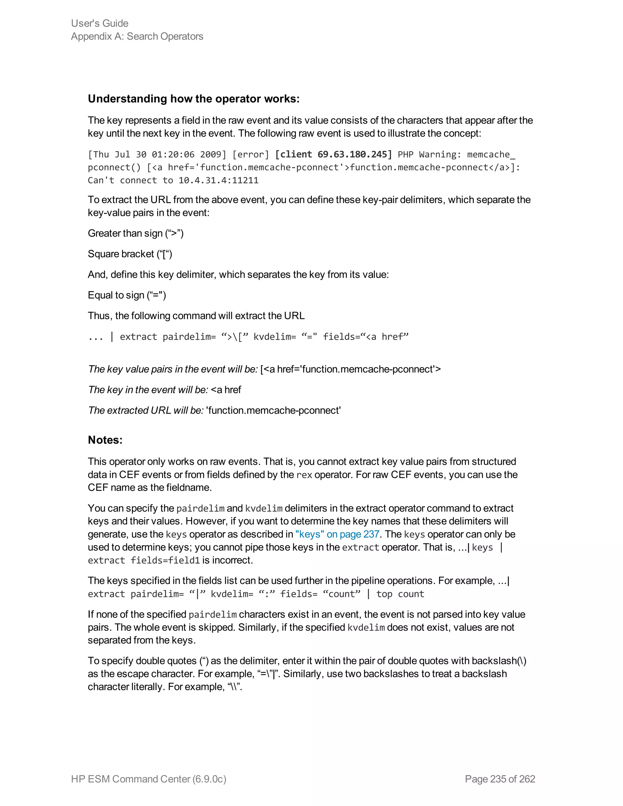 Understanding how the operator works:
The key represents a field in the raw event and its value consists of the characters that appear after the
key until the next key in the event. The following raw event is used to illustrate the concept:
[Thu Jul 30 01:20:06 2009] [error] [client 69.63.180.245] PHP Warning: memcache_
pconnect() [<a href='function.memcache-pconnect'>function.memcache-pconnect</a>]:
Can't connect to 10.4.31.4:11211
To extract the URL from the above event, you can define these key-pair delimiters, which separate the
key-value pairs in the event:
Greater than sign (“>”)
Square bracket (“[“)
And, define this key delimiter, which separates the key from its value:
Equal to sign (“=")
Thus, the following command will extract the URL
... | extract pairdelim= “>[” kvdelim= “=" fields=“<a href”
The key value pairs in the event will be: [<a href='function.memcache-pconnect'>
The key in the event will be: <a href
The extracted URL will be: 'function.memcache-pconnect'
Notes:
This operator only works on raw events. That is, you cannot extract key value pairs from structured
data in CEF events or from fields defined by the rex operator. For raw CEF events, you can use the
CEF name as the fieldname.
You can specify the pairdelim and kvdelim delimiters in the extract operator command to extract
keys and their values. However, if you want to determine the key names that these delimiters will
generate, use the keys operator as described in "keys" on page 237. The keys operator can only be
used to determine keys; you cannot pipe those keys in the extract operator. That is, ...| keys |
extract fields=field1 is incorrect.
The keys specified in the fields list can be used further in the pipeline operations. For example, ...|
extract pairdelim= “|” kvdelim= “:” fields= “count” | top count
If none of the specified pairdelim characters exist in an event, the event is not parsed into key value
pairs. The whole event is skipped. Similarly, if the specified kvdelim does not exist, values are not
separated from the keys.
To specify double quotes (“) as the delimiter, enter it within the pair of double quotes with backslash()
as the escape character. For example, “=”|”. Similarly, use two backslashes to treat a backslash
character literally. For example, “”.
User's Guide
Appendix A: Search Operators
HP ESM Command Center (6.9.0c) Page 235 of 262
 