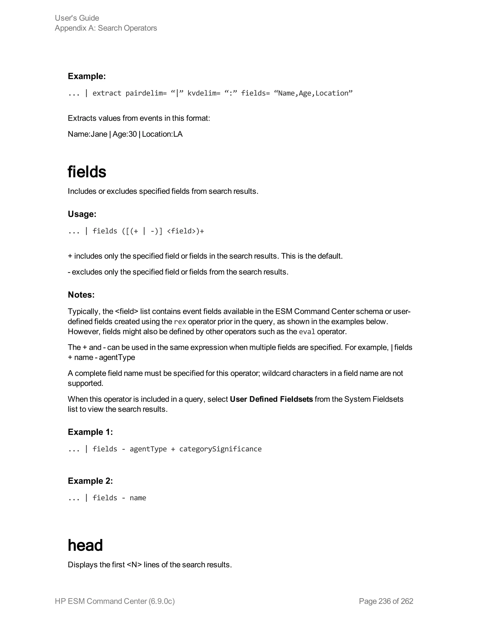Example:
... | extract pairdelim= “|” kvdelim= “:” fields= “Name,Age,Location”
Extracts values from events in this format:
Name:Jane | Age:30 | Location:LA
fields
Includes or excludes specified fields from search results.
Usage:
... | fields ([(+ | -)] <field>)+
+ includes only the specified field or fields in the search results. This is the default.
- excludes only the specified field or fields from the search results.
Notes:
Typically, the <field> list contains event fields available in the ESM Command Center schema or user-
defined fields created using the rex operator prior in the query, as shown in the examples below.
However, fields might also be defined by other operators such as the eval operator.
The + and - can be used in the same expression when multiple fields are specified. For example, | fields
+ name - agentType
A complete field name must be specified for this operator; wildcard characters in a field name are not
supported.
When this operator is included in a query, select User Defined Fieldsets from the System Fieldsets
list to view the search results.
Example 1:
... | fields - agentType + categorySignificance
Example 2:
... | fields - name
head
Displays the first <N> lines of the search results.
User's Guide
Appendix A: Search Operators
HP ESM Command Center (6.9.0c) Page 236 of 262
 