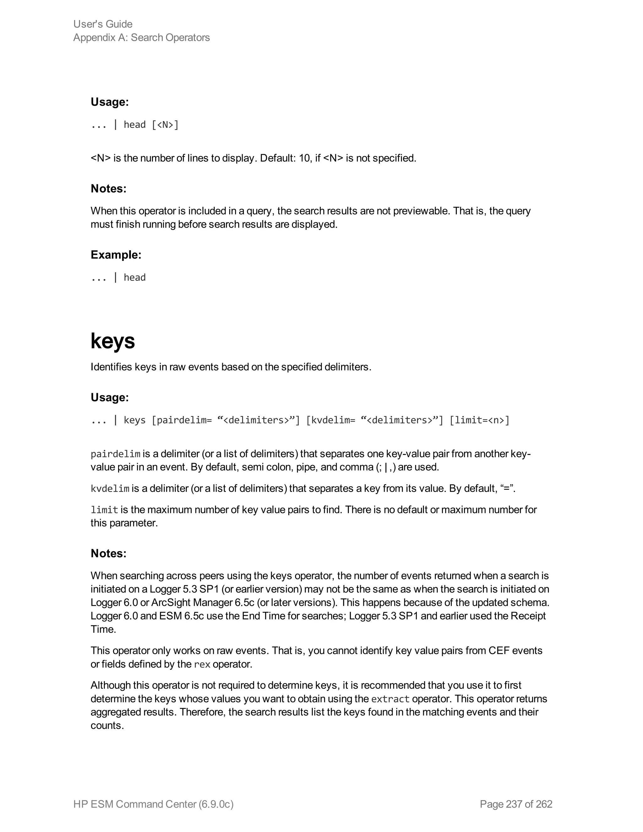Usage:
... | head [<N>]
<N> is the number of lines to display. Default: 10, if <N> is not specified.
Notes:
When this operator is included in a query, the search results are not previewable. That is, the query
must finish running before search results are displayed.
Example:
... | head
keys
Identifies keys in raw events based on the specified delimiters.
Usage:
... | keys [pairdelim= “<delimiters>”] [kvdelim= “<delimiters>”] [limit=<n>]
pairdelim is a delimiter (or a list of delimiters) that separates one key-value pair from another key-
value pair in an event. By default, semi colon, pipe, and comma (; | ,) are used.
kvdelim is a delimiter (or a list of delimiters) that separates a key from its value. By default, “=”.
limit is the maximum number of key value pairs to find. There is no default or maximum number for
this parameter.
Notes:
When searching across peers using the keys operator, the number of events returned when a search is
initiated on a Logger 5.3 SP1 (or earlier version) may not be the same as when the search is initiated on
Logger 6.0 or ArcSight Manager 6.5c (or later versions). This happens because of the updated schema.
Logger 6.0 and ESM 6.5c use the End Time for searches; Logger 5.3 SP1 and earlier used the Receipt
Time.
This operator only works on raw events. That is, you cannot identify key value pairs from CEF events
or fields defined by the rex operator.
Although this operator is not required to determine keys, it is recommended that you use it to first
determine the keys whose values you want to obtain using the extract operator. This operator returns
aggregated results. Therefore, the search results list the keys found in the matching events and their
counts.
User's Guide
Appendix A: Search Operators
HP ESM Command Center (6.9.0c) Page 237 of 262
 