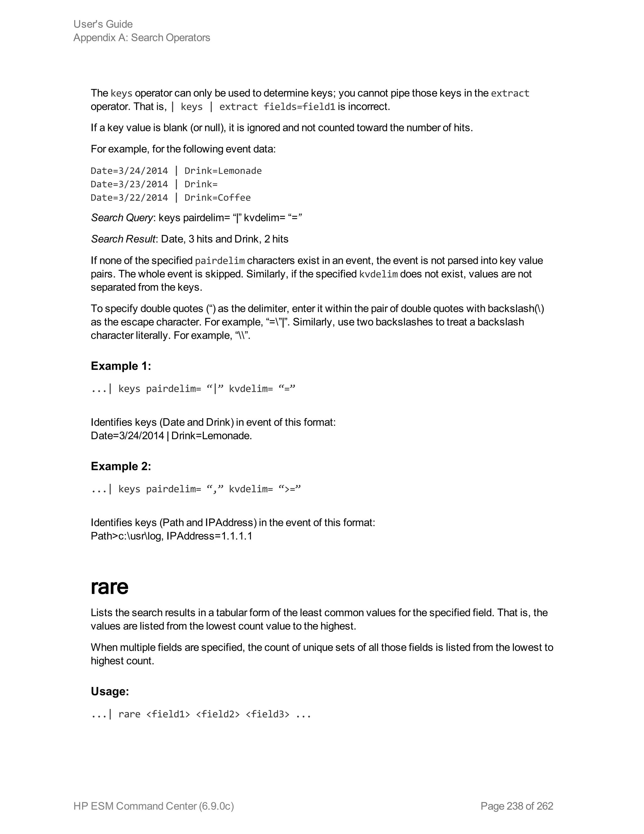 The keys operator can only be used to determine keys; you cannot pipe those keys in the extract
operator. That is, | keys | extract fields=field1 is incorrect.
If a key value is blank (or null), it is ignored and not counted toward the number of hits.
For example, for the following event data:
Date=3/24/2014 | Drink=Lemonade
Date=3/23/2014 | Drink=
Date=3/22/2014 | Drink=Coffee
Search Query: keys pairdelim= “|” kvdelim= “=”
Search Result: Date, 3 hits and Drink, 2 hits
If none of the specified pairdelim characters exist in an event, the event is not parsed into key value
pairs. The whole event is skipped. Similarly, if the specified kvdelim does not exist, values are not
separated from the keys.
To specify double quotes (“) as the delimiter, enter it within the pair of double quotes with backslash()
as the escape character. For example, “=”|”. Similarly, use two backslashes to treat a backslash
character literally. For example, “”.
Example 1:
...| keys pairdelim= “|” kvdelim= “=”
Identifies keys (Date and Drink) in event of this format:
Date=3/24/2014 | Drink=Lemonade.
Example 2:
...| keys pairdelim= “,” kvdelim= “>=”
Identifies keys (Path and IPAddress) in the event of this format:
Path>c:usrlog, IPAddress=1.1.1.1
rare
Lists the search results in a tabular form of the least common values for the specified field. That is, the
values are listed from the lowest count value to the highest.
When multiple fields are specified, the count of unique sets of all those fields is listed from the lowest to
highest count.
Usage:
...| rare <field1> <field2> <field3> ...
User's Guide
Appendix A: Search Operators
HP ESM Command Center (6.9.0c) Page 238 of 262
 