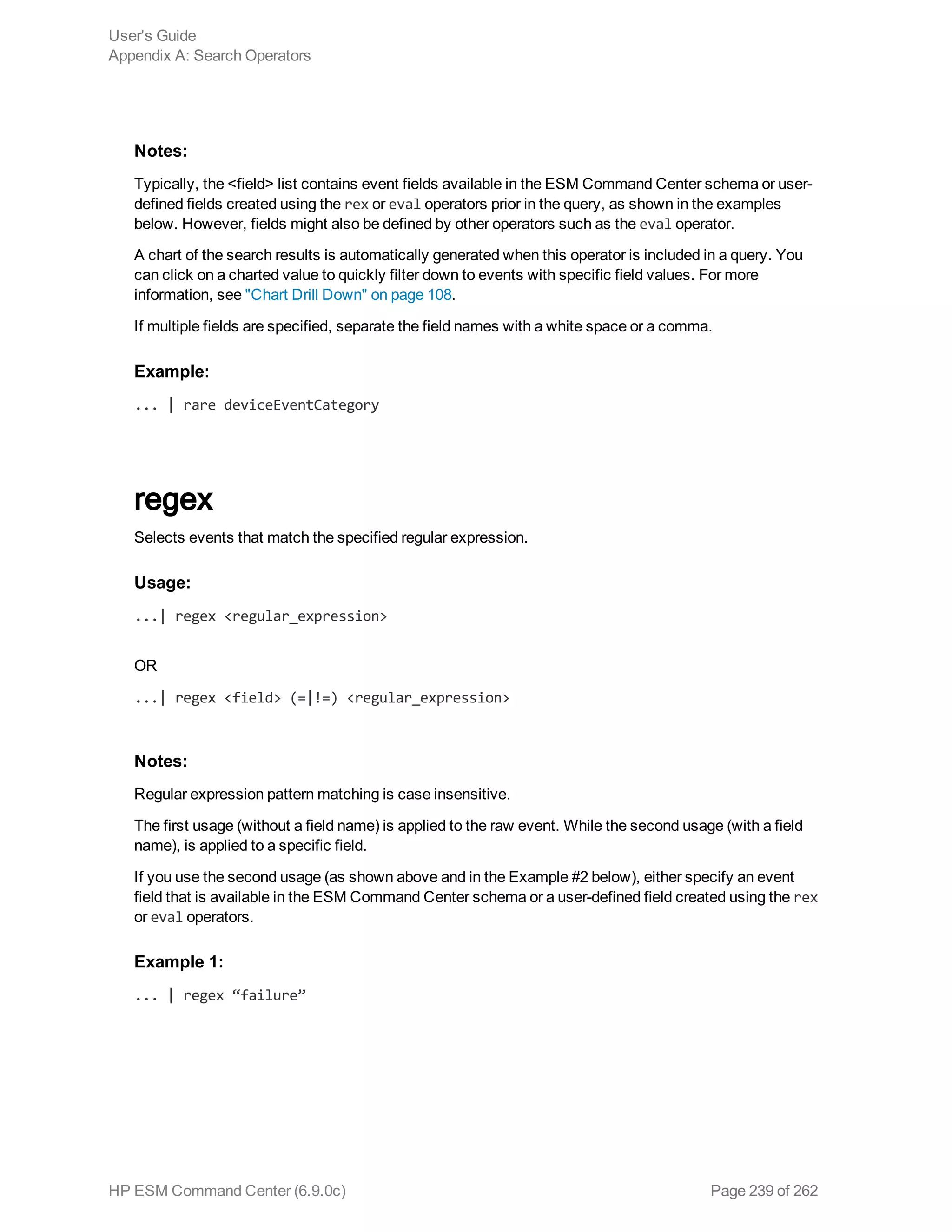 Notes:
Typically, the <field> list contains event fields available in the ESM Command Center schema or user-
defined fields created using the rex or eval operators prior in the query, as shown in the examples
below. However, fields might also be defined by other operators such as the eval operator.
A chart of the search results is automatically generated when this operator is included in a query. You
can click on a charted value to quickly filter down to events with specific field values. For more
information, see "Chart Drill Down" on page 108.
If multiple fields are specified, separate the field names with a white space or a comma.
Example:
... | rare deviceEventCategory
regex
Selects events that match the specified regular expression.
Usage:
...| regex <regular_expression>
OR
...| regex <field> (=|!=) <regular_expression>
Notes:
Regular expression pattern matching is case insensitive.
The first usage (without a field name) is applied to the raw event. While the second usage (with a field
name), is applied to a specific field.
If you use the second usage (as shown above and in the Example #2 below), either specify an event
field that is available in the ESM Command Center schema or a user-defined field created using the rex
or eval operators.
Example 1:
... | regex “failure”
User's Guide
Appendix A: Search Operators
HP ESM Command Center (6.9.0c) Page 239 of 262
 